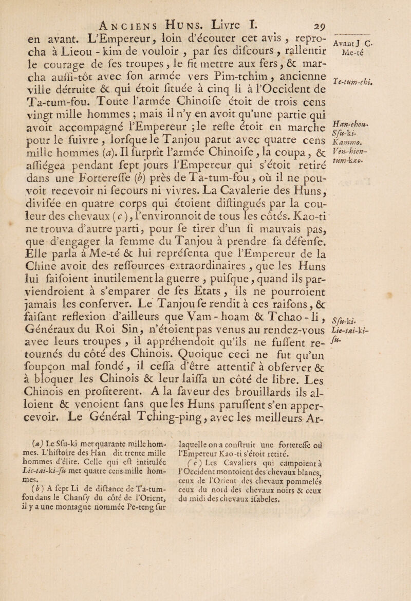en avant. L'Empereur, loin d’écouter cet avis , repro¬ cha à Lieou - kim de vouloir , par fes difcours , rallentir le courage de fes troupes , le fit mettre aux fers, & mar¬ cha auflî-tôt avec fon armée vers Pim-tchim, ancienne ville détruite & qui étoit fituée à cinq li à l’Occident de Ta-tum-fou. Toute l’armée Chinoife étoit de trois cens vingt mille hommes ; mais il n’y en avoit qu’une partie qui avoit accompagné l’Empereur ;le refte étoit en marche pour le fuivre , lorfque le Tanjou parut avec quatre cens mille hommes (a). Il furprît l’armée Chinoife , la coupa, ôc aiïiégea pendant fept jours l’Empereur qui s’étoit retiré dans une Forterefle (b) près de Ta-tum-fou, où il ne pou- voit recevoir ni fecours ni vivres. La Cavalerie des Huns, divifée en quatre corps qui étoient diftingués par la cou¬ leur des chevaux ( c ), i’environnoit de tous les côtés. Kao-ti ne trouva d’autre parti, pour fe tirer d’un fi mauvais pas, que d’engager la femme du Tanjou à prendre fa défenfe. Elle parla à Me-té & lui repréfenta que l’Empereur de la Chine avoit des refïources extraordinaires , que les Huns lui faifoient inutilement la guerre , puifque, quand ils par- viendroient à s’emparer de fes Etats , ils ne pourroient jamais les conferver. Le Tanjou fe rendit à ces raifons,& faifant reflexion d’ailleurs queVam-hoam &Tchao-li, Généraux du Roi Sin, n’étoient pas venus au rendez-vous avec leurs troupes , il appréhendoit qu’ils ne fuffent re¬ tournés du côté des Chinois. Quoique ceci ne fut qu’un foupçon mal fondé, il cefla d’être attentif à obferver & à bloquer les Chinois & leur laifla un côté de libre. Les Chinois en profitèrent. A la faveur des brouillards ils al- loient & vendent fans que les Huns panifient s’en apper- cevoir. Le Général Tçhing-ping, avec les meilleurs Ar- \ ■ —■ {a) Le Sfu-ki met quarante mille hom- laquelle on a conftruit une fortereffe où mes. L’hiftoire des Han dit trente mille l'Empereur Kao-ti s’étoit retiré, hommes d’élite. Celle qui eft intitulée ( c ) Les Cavaliers qui campoient à Lic-tui-ki-fu met quatre cens mille hom- l’Occident montoient des chevaux blancs, rnes* ceux de l’Orient des chevaux pommelés (b) A fept Li de diftance de Ta-tum- ceux du nord des chevaux noirs & ceux fou dans le Chanfy du côté de l’Orient, du midi des chevaux ifabeles. il y a une montagne nommée Pe-teng fur Avant J C* Me-té Te-tum-chi, Han-ebou» Sfu-ki• Kammo, Ven-bien- tum-ktio* Sfu-ki- Lie-tai-ki- fu>