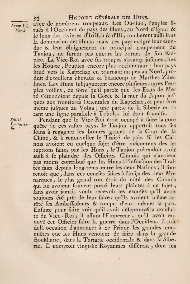 Me-té. SJu-kt. Lie-tai-ks- /»• 54 Histoire générale des Huns. avec de nombreux troupeaux. Les Ou-fmn , Peuples fî- tués à l’Occident du pays des Huns, au Nord d’Igour & le long des rivières d’Irtifch & d’Ili, tombèrent aufli fous la domination des Huns ; mais ces pays malgré leur éten¬ due & leur éloignement du principal campement du Tanjou, ne furent pas encore les bornes de fon Em¬ pire. Le Vice-Roi avec fes troupes s'avança jufques chez les Hou-te , Peuples encore plus occidentaux : leur pays fitué vers le Kaptchaq en tournant un peu au Nord* pro¬ duit d’excellens chevaux & beaucoup de Marthes Zibe¬ lines. Les Huns fubjuguerent encore plufieurs autres Peu¬ ples voifins , de forte qu’il paroît que les Etats de Me- té s’étendoient depuis la Corée & la mer du Japon juf¬ ques aux frontières Orientales du Kaptchaq, & peut-être même jufques au Volga ; une partie de la Sibérie en ti¬ rant une ligne parallèle à Tobolsk lui étoit foumife. Pendant que le Vice-Roi étoit occupé à faire la con¬ quête de ces vaftes pays, le Tanjou apportoit tous fes foins à regagner les bonnes grâces de la Cour de la Chine, & à renouveller le Traité de paix. Si les Chi¬ nois avoient eu quelque fujet d'être mécontens des ir¬ ruptions faites par les Huns , le Tanjou prétendoit avoir auffi à fe plaindre des Officiers Chinois qui n’avoient pas moins contribué que les Huns à l’infraêtion des Trai¬ tés faits depuis long-tems entre les deux Nations ; il fou- tenoit que , dans ces courfes faites à l’infçu des deux Mo¬ narques , le plus grand tort étoit du côté des Chinois qui lui avoient fouvent porté leurs plaintes à ce fujet, fans avoir jamais voulu recevoir les excufes qu’il avoir toujours été prêt de leur faire ; qu’ils avoient même ar¬ rêté fes AmbaiTadeurs & rompu d’eux - mêmes la paix, Enfuite pour faire voir qu’il avoit défaprouvé la condui¬ te du Vice - Roi ; il alfura l’Empereur , qu’il avoit en¬ voyé cet Officier faire la guerre dans l’Occident. Il prit delà occafion d’annoncer à ce Prince les grandes con¬ quêtes que les Huns venoient de faire dans la grande Boukharie, dans la Tartarie occidentale & dans la Sibé¬ rie. Il comptoit vingt-fix Royaumes différons, dont les