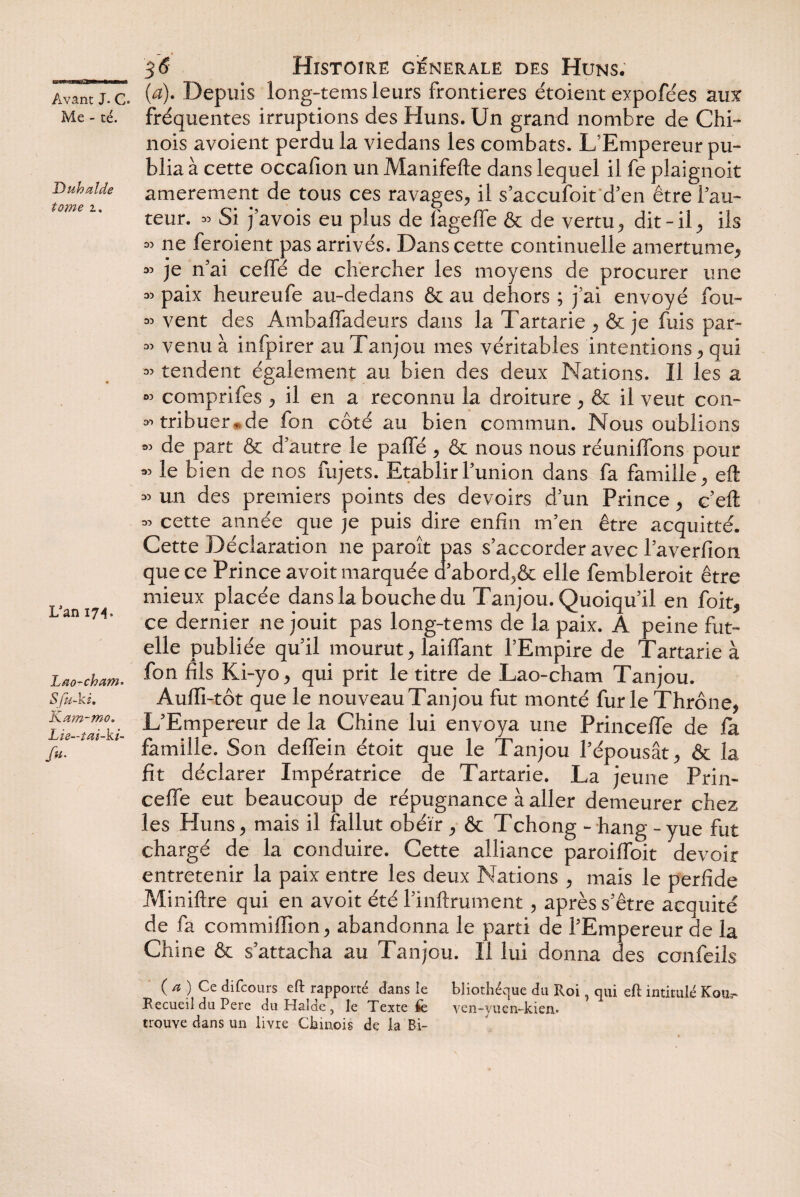 Me - té. Duhalde tome i. L'an 17 4. Lao-cham• 5 fu-ki. Kam-mo. Lïe—tai-ki- /«* 35 Histoire générale des Huns. (æ). Depuis long-tems leurs frontières étoient expofées aux fréquentes irruptions des Huns. Un grand nombre de Chi¬ nois avoient perdu la viedans les combats. L’Empereur pu¬ blia à cette occafion un Manifefte dans lequel il fe plaignoit amerement de tous ces ravages., il s’accufoit d’en être l’au¬ teur. « Si j’avois eu plus de fagefife & de vertu^ dit-ily ils ^ ne feroient pas arrivés. Dans cette continuelle amertume, » je n’ai ceffé de chercher les moyens de procurer une 33 paix heureufe au-dedans & au dehors ; j’ai envoyé fou- « vent des AmbafTadeurs dans la Tartarie , & je fuis par- 35 venu à infpirer auTanjou mes véritables intentions * qui 33 tendent également au bien des deux Nations. Il les a « comprifes , il en a reconnu la droiture , & il veut con¬ tribuer, de fon côté au bien commun. Nous oublions 33 de part & d’autre le paffé , & nous nous réunifions pour 35 le bien de nos fujets. Etablir l’union dans fa famille, eft 33 un des premiers points des devoirs d’un Prince , c’eft 33 cette année que je puis dire enfin m’en être acquitté. Cette Déclaration ne paroît pas s’accorder avec l’averfion que ce Prince avoit marquée d’abord>& elle fembleroit être mieux placée dans la bouche du Tanjou. Quoiqu’il en foit, ce dernier ne jouit pas long-tems de la paix. A peine fut- elle publiée qu’il mourut, laiffant l’Empire de Tartarie à fon fils Ki-yo , qui prit le titre de Lao-cham Tanjou. Aufli-tôt que le nouveau Tanjou fut monté furie Thrône, L’Empereur de la Chine lui envoya une Princefle de fa famille. Son deflein étoit que le Tanjou l’épousât , & la fit déclarer Impératrice de Tartarie. La jeune Prii> cefle eut beaucoup de répugnance à aller demeurer chez les Huns, mais il fallut obéir , & Tchong - hang -yue fut chargé de la conduire. Cette alliance paroifloit devoir entretenir la paix entre les deux Nations , mais le perfide Miniftre qui en avoir été l’inftrument, après s’être acquité de fa commiffion, abandonna le parti de l’Empereur de la Chine & s’attacha au Tanjou. Il lui donna des confeils ( a ) Ce difcours eft rapporté dans le bliothéque du Roi ' qui eft intitulé Koa.- Recueil du Pere du Halde , le Texte fe ven-yuen-kien. trouve dans un livre Chinois de la Bi-