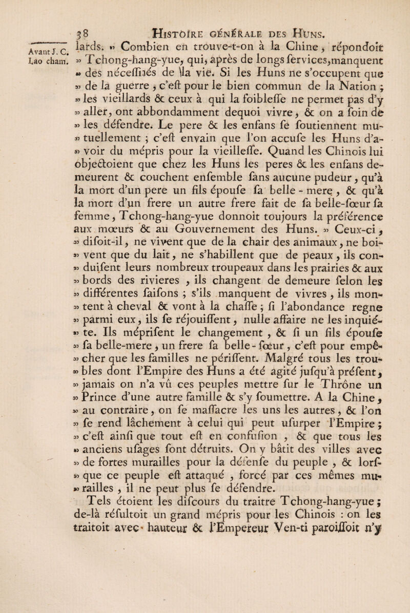 Lao cham. 38 Histoire générale des Hüns. lards» « Combien en trouve-t-on à la Chine , répondoit « Tchong-hang-yue, qui, après de longs fervices,manquent •» des nécefïhés de \la vie. Si les Huns ne s’occupent que 35 de la guerre , c’eft pour le bien commun de la Nation ; 35 les vieillards & ceux à qui la foibleffe ne permet pas d’y « aller, ont abbondamment dequoi vivre , & on a foin de 33 les défendre. Le pere & les enfans fe foutiennent mu- 33 tuellement ; c’eft envain que l’on accufe les Huns d’a- » voir du mépris pour la vieilleffe. Quand les Chinois lui objeéloient que chez les Huns les peres & les enfans de¬ meurent & couchent enfemble fans aucune pudeur , qu’à la mort d’un pere un fils époufe fa belle - mere , ôc qu’à la mort d’un frere un autre frere fait de fa belle-fœur fa femme, Tchong-hang-yue donnoit toujours la préférence aux mœurs 6c au Gouvernement des Huns. 33 Ceux-ci, 33 difoit-il, ne vivent que de la chair des animaux, ne hoi- *3 vent que du lait, ne s’habillent que de peaux, ils con- 33 duifent leurs nombreux troupeaux dans les prairies ôc aux 33 bords des rivières , ils changent de demeure félon les 33 différentes faifons ; s’ils manquent de vivres , ils mon- 33 tent à cheval ôc vont à la chaffe ; fi l’abondance régné 33 parmi eux, ils fe réjouiffent, nulle affaire ne les inquié- 33 te. Ils méprifent le changement , ôc fi un fils époufe 33 fa belle-mere , un frere fa belle-fœur , c’eft pour empê- 33 cher que les familles ne périffent. Malgré tous les trou- 33 blés dont l’Empire des Huns a été agité jufqu’à préfent* 33 jamais on n’a vu ces peuples mettre fur le Thrône un 33 Prince d’une autre famille ôc s’y foumettre. A la Chine f 33 au contraire, on fe maffacre les uns les autres, ôc l’on 33 fe rend lâchement à celui qui peut ufurper l’Empire ; 33 c’eft ainfi que tout eft en confiifion , ôc que tous les « anciens ufages font détruits. On y bâtit des villes avec 33 de fortes murailles pour la défenfe du peuple , ôc lorfi 33 que ce peuple eft attaqué , forcé par ces mêmes mu* » railles , il ne peut plus fe défendre. Tels étoient les difcours du traitre Tchong-hang-yue; de-là réfultoit un grand mépris pour les Chinois : on les traitoit avec hauteur ôc l’Empereur Ven-ti paroifloit n’f