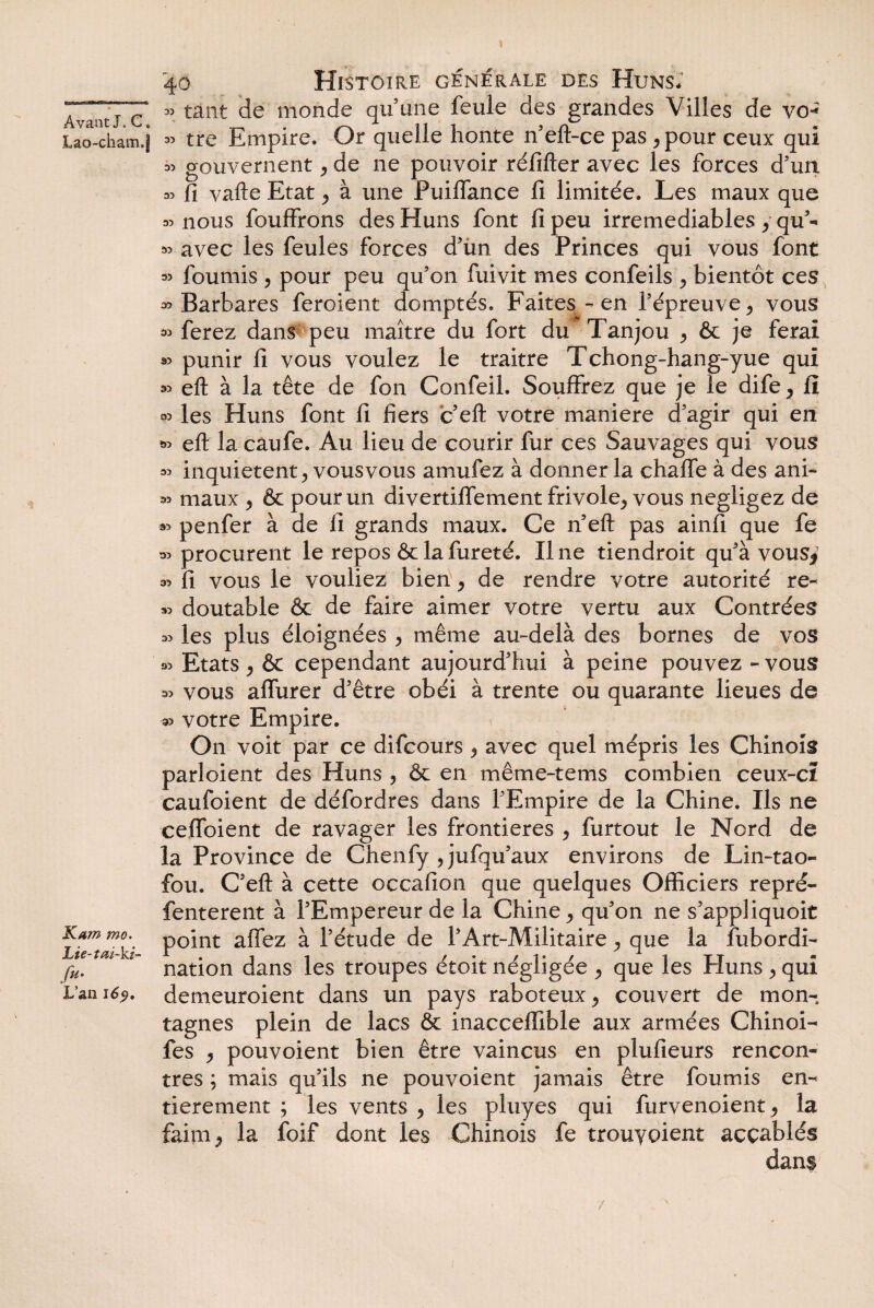 Lao-cham.J Kam mo. Lie-tai-ki- fit• L’an 169, 40 Histoire générale des Huns, » tant de monde qu une feule des grandes Villes de vo* « tre Empire. Or quelle honte n'eft-ce pas ,pour ceux qui » gouvernent, de ne pouvoir réfifter avec les forces d’un » fi vafte Etat , à une Puiffance fi limitée. Les maux que « nous fouffrons des Huns font fi peu irrémédiables , qu'- » avec les feules forces d'iin des Princes qui vous font ^ fournis , pour peu qu'on fuivit mes confeils , bientôt c es » Barbares feroient domptés. Faites - en l'épreuve, vous » ferez dans peu maître du fort du Tanjou , & je ferai » punir fi vous voulez le traitre Tchong-hang-yue qui ^ eft à la tête de fon Confeil. Souffrez que je le dife, fi « les Huns font fi fiers c eft votre maniéré d’agir qui en » eft la caufe. Au lieu de courir fur ces Sauvages qui vous 33 inquiètent, vousvous amufez à donner la chaffe à des ani- « maux , & pour un divertiffement frivole, vous négligez de « penfer à de fi grands maux. Ce n'eft pas ainfi que fe 33 procurent le repos 6c la fureté. Une tiendroit qu'à vous* 33 fi vous le vouliez bien, de rendre votre autorité re~ *3 doutable & de faire aimer votre vertu aux Contrées 33 les plus éloignées , même au-delà des bornes de vos « Etats, & cependant aujourd'hui à peine pouvez - vous 33 vous alfurer d’être obéi à trente ou quarante lieues de ■» votre Empire. On voit par ce difcours , avec quel mépris les Chinois parloient des Huns , & en même-tems combien ceux-cï caufoient de défordres dans l'Empire de la Chine. Ils ne ceffoient de ravager les frontières , furtout le Nord de la Province de Chenfy , jufqu'aux environs de Lin-tao- fou. C'eft à cette occafion que quelques Officiers repré- fenterent à l'Empereur de la Chine, qu'on ne s’appliquoit point affez à l’étude de l’Art-Militaire, que la fubordi- nation dans les troupes étoit négligée , que les Huns , qui demeuroient dans un pays raboteux, couvert de mon¬ tagnes plein de lacs & inacceffible aux armées Chinoi- fes , pouvoient bien être vaincus en plufieurs rencon¬ tres ; mais qu'ils ne pouvoient jamais être fournis en¬ tièrement ; les vents , les pluyes qui furvenoient, la faim, la foif dont les Chinois fe trouyoient accablés dans