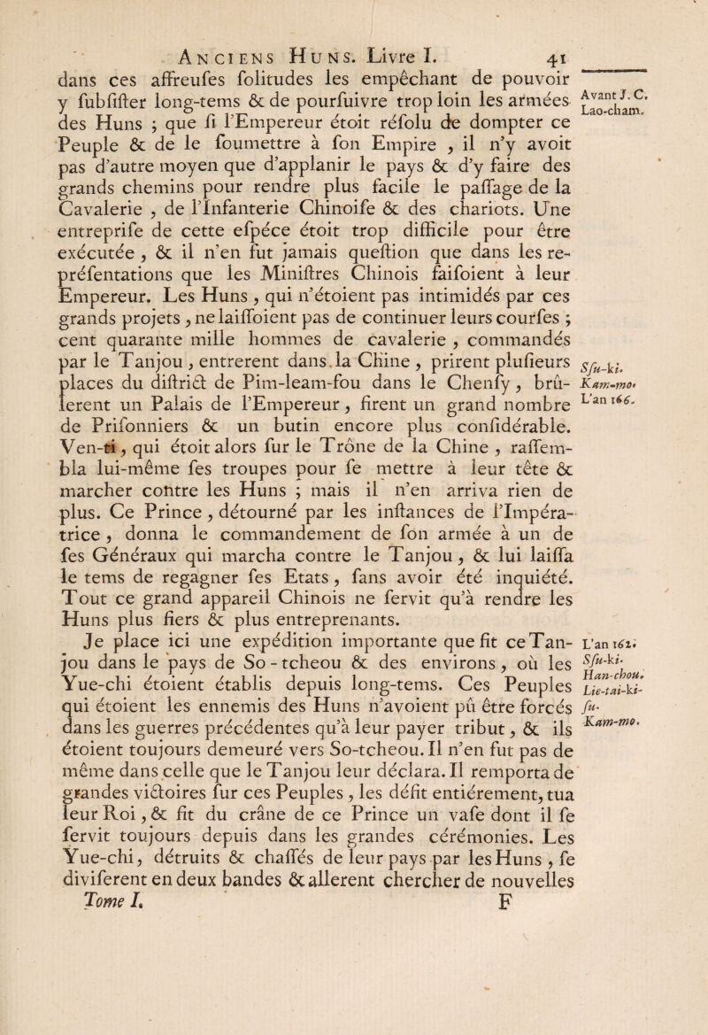 dans ces affreufes folitudes les empêchant de pouvoir y fubfifter long-tems ôc de pourfuivre trop loin les armées dtam ' des Huns ; que fi l'Empereur étoit réfolu de dompter ce Peuple & de le fou mettre à fon Empire > il n'y avoit pas d'autre moyen que d’applanir le pays ôc d'y faire des grands chemins pour rendre plus facile le paffage de la Cavalerie , de l'Infanterie Chinoife & des chariots. Une entreprife de cette efpéce étoit trop difficile pour être exécutée , ôc il n'en fut jamais queftion que dans les re- préfentations que les Miniflres Chinois faifoient à leur Empereur. Les Huns , qui if étoient pas intimidés par ces grands projets ^ ne laiffoient pas de continuer leurs courfes ; cent quarante mille hommes de cavalerie , commandés par le Tanjou , entrèrent dans , la Chine > prirent plufieurs places du diftriâ de Pim-leam-fou dans le Chenfy ^ bru- K am-mo* lerent un Palais de l’Empereur, firent un grand nombre Lant de Prifonniers Ôc un butin encore plus confidérable. Ven-ti, qui étoit alors fur le Trône de la Chine , raffem- bla lui-même fes troupes pour fe mettre à leur tête ôc marcher contre les Huns ; mais il 11’en arriva rien de plus. Ce Prince > détourné par les inftances de l'Impéra¬ trice 5 donna le commandement de fon armée à un de fes Généraux qui marcha contre le Tanjou , ôc lui laiffa le tems de regagner fes Etats, fans avoir été inquiété. Tout ce grand appareil Chinois ne fervit qu'à rendre les Huns plus fiers ôc plus entreprenants. Je place ici une expédition importante que fit ceTan- L’an 1^1; jou dans le pays de So - tcheou ôc des environs ? où les sfu-ki’ Yue-chi étoient établis depuis long-tems. Ces Peuples ^Ue^h-ki- qui étoient les ennemis des Huns n'avoient pu être forcés /«• dans les guerres précédentes qu’à leur payer tribut ^ ôc ils Kam'mo* étoient toujours demeuré vers So-tcheou. Il n'en fut pas de même dans celle que le Tanjou leur déclara. Il remporta de grandes viêloires fur ces Peuples ? les défit entièrement^ tua leur Roi > ôc fit du crâne de ce Prince un vafe dont il fe fervit toujours depuis dans les grandes cérémonies. Les Yue-chi ^ détruits ôc chalfés de leur pays par les Huns , fe diviferent en deux bandes ôc allèrent chercher de nouvelles Tome h F