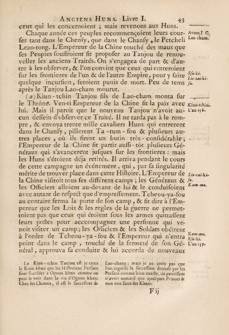 ceux qui les concernoient ; mais revenons aux Huns. Chaque année ces peuples recommençoient leurs cour- fes tant dans le Chenfy ^ que dans le Chanfy > le Petcheli Leao-tong. L'Empereur de la Chine touché des maux que fes Peuples foufFroient fit propofer au Tanjou de renou- veller les anciens Traités. On s'engagea de part & d'au¬ tre à les obferver, & l'on convint que ceux qui entreroient fur les frontières de l'un & de l’autre Empire ^ pour y faire quelque incurfion , feroient punis de mort. Peu de tems après le Tanjou Lao-cham mourut. ( ^)Kiun-tchin Tanjou fils de Lao-cham monta fur le Thrône. Ven-ti Empereur de la Chine fit la paix avec lui. Mais il paroît que le nouveau Tanjou 11’avoit au¬ cun deffein d’obferver ce Traité. Il ne tarda pas à le rom¬ pre j & envoya trente mille cavaliers Huns qui entrèrent dans le Chanfy ^ pillèrent Ta -tum - fou & plufieurs au¬ tres places , où ils firent un butin très - confidérable ; l'Empereur de la Chine fit partir aufli- tôt plufieurs Gé¬ néraux qui s'avancèrent jufques fur les frontières : mais les Huns s'étoient déjà retirés. Il arriva pendant le cours de cette campagne un événement, qui ^ par. fa fingularité mérite de trouver place dans cette Hiftoire. L'Empereur de la Chine vifitoit tous fes différens camps ; les Généraux & les Officiers alloient au-devant de lui & le conduifoient avec autant de refpeél que d'empreffement. Tcheou-ya-fou au contaire ferma la porte de fon camp , 6e fit dire à l'Em¬ pereur que les Loix 6e les réglés de la guerre ne permet- toient pas que ceux qui étoient fous les armes quittaflent leurs pofies pour acccompagner une perfonne qui ve¬ ux-it vifiter un camp ; les Officiers 6c les Soldats obéirent à l'ordre de Tcheou-ya-fou 6c l'Empereur qui n’entra point dans le camp > touché de la fermeté de fon Gé¬ néral * approuva fa conduite 6c lui accorda de nouveaux Avant J C, Lao chamf Sfu-kt. Lie-tui-ki^ fa. Kiun-tchia» L’an 15 8. Lie-tai-kt*» fu. Kam-m». YLam-mo. Sfu-ki. L’an i$y* (a Kiun-tchin Taniou eft je crois le Kiun-khan que les Hiftoriens Perfans fonr fuccéder a Oeouz khan comme on peut le voir dans la vie d’Ggouz-khan. Chez les Chinois, il eft le lîiccelfcur de Lao-chang ; mais je ne crois pas que l’on regarde la fuccefîion donnée par les Peifans comme bien exa&e, ils paroi(Tent n’avoir nommé que quelques Princes Se non une fuite des Khans- Fij