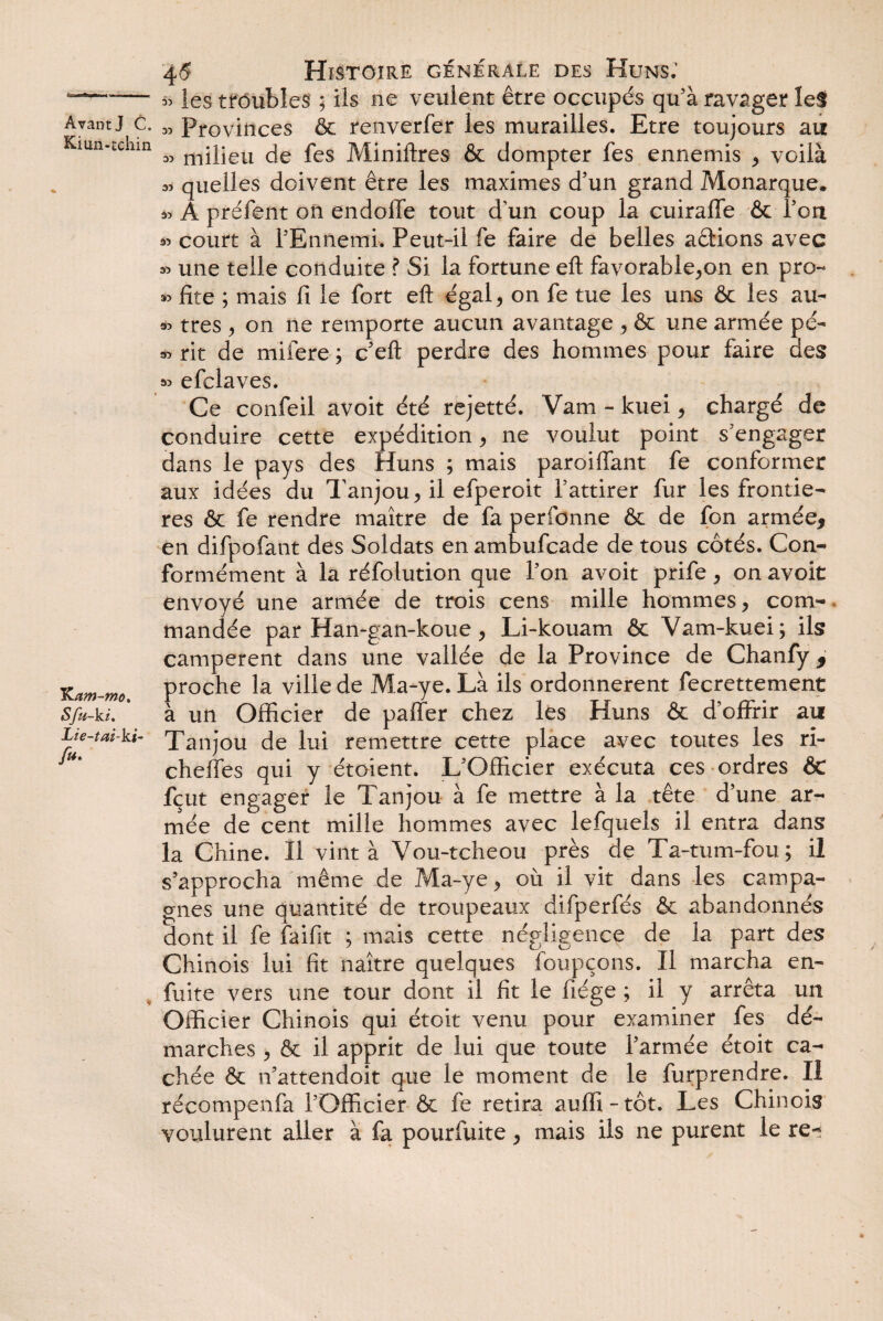 45 Histoire generale des Huns; *■-— « les troubles ; ils ne veulent être occupés quà ravager les Avant J c. M Provinces & renverfer les murailles. Etre toujours au Kiun-tchm ^ mjpeu fa fes Miniftres & dompter fes ennemis , voilà « quelles doivent être les maximes d'un grand Monarque. » A préfent on endolle tout d’un coup la cuiraffe & l'on « court à l'Ennemi. Peut-il fie faire de belles aâions avec une telle conduite ? Si la fortune eft favorable,on en pro- « fite ; mais fi le fort eft égal, on fe tue les uns & les au- « très , on ne remporte aucun avantage , & une armée pé- rit de mifere ; c'eft perdre des hommes pour faire des » efclaves. Ce confeil avoit été rejetté. Vam - kuei, chargé de conduire cette expédition, ne voulut point s'engager dans le pays des Huns ; mais parodiant fe conformer aux idées du Tanjou, il efperoit l'attirer fur les frontiè¬ res & fe rendre maître de fa perfonne & de fon armée* en difpofant des Soldats en ambufcade de tous côtés. Con¬ formément à la réfolution que l'on avoit prife, on avoit envoyé une armée de trois cens mille hommes, com¬ mandée par Han-gan-koue, Li-kouam & Vam-kuei; ils campèrent dans une vallée de la Province de Chanfy * Kproche la ville de Ma-ye. Là ils ordonnèrent fecrettement Sfu-ki. * à un Officier de paffer chez les Huns & d’offrir au Lie-tai-k$- Xanjou de lui remettre cette place avec toutes les ri- u' cheffes qui y étoient. L'Officier exécuta ces ordres & fçut engager le Tanjou à fe mettre à la tête d’une ar¬ mée de cent mille hommes avec lefquels il entra dans la Chine. Il vint à Vou-tcheou près de Ta-tum-fou; il s'approcha même de Ma-ye, où il vit dans les campa¬ gnes une quantité de troupeaux difperfés & abandonnés dont il fe faifit ; mais cette négligence de la part des Chinois lui fit naître quelques foupçons. Il marcha en- fuite vers une tour dont il fit le fiége ; il y arrêta un Officier Chinois qui étoit venu pour examiner fes dé¬ marches , & il apprit de lui que toute l’armée étoit ca¬ chée & n’attendoit que le moment de le furprendre. II récompenfa l’Officier & fe retira auffi-tôt. Les Chinois voulurent aller à fa pourfuite, mais ils ne purent le re-