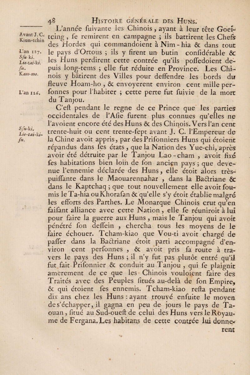 Kiun-tchin •L’an 127. Sfu ki. Lie-tai-ki. fu. Kam-mo. L’an 116, Sfu-ki. Lie-tai-ki- /«. 48 Histoire générale des Huns: L’année fuivante les Chinois, ayant à leur tête Goeî- tcing , fe remirent en campagne ; ils battirent les Chefs des Hordes qui commandoient à Nim - hia & dans tout le pays d’Ortous ; ils y firent un butin confidérable & les Huns perdirent cette contrée qu’ils pofledoient de¬ puis long-tems ; elle fut réduite en Province. Les Chi¬ nois y bâtirent des Villes pour deffendre les bords du V T T A fleuve Hoam-ho , & envoyèrent environ cent mille per- fonnes pour l'habiter ; cette perte fut fuivie de la mort du Tanjou. CTeft pendant le régné de ce Prince que les parties occidentales de l’Afie furent plus connues qu’elles ne Pavoient encore été des Huns & des Chinois. Vers Tan cent trente-huit ou cent trente-fept avant J. C. TEmpereur de la Chine avoit appris > par des Prifonniers Huns qui étoient répandus dans fes états 9 que la Nation des Yue-chiy après avoir été détruite par le Tanjou Lao-cham 9 avoit fixé fes habitations bien loin de fon ancien pays ; que deve¬ nue l’ennemie déclarée des Huns, elle étoit alors très-^ puilfante dans le Maouarennahar 9 dans la Badriane & dans le Kaptchaq ; que tout nouvellement elle avoit fou¬ rnis le Ta-hiaouKhorafan& qu’elle s’y étoit établie malgré les efforts des Parthes. Le Monarque Chinois crut qu’en faifant alliance avec cette Nation ^ elle fe réuniroit à lui pour faire la guerre aux Huns , mais le Tanjou qui avoit pénétré fon deflein , chercha tous les moyens de le faire échouer. Tcham-kiao que Vou-ti avoit chargé de paffer dans la Badriane étoit parti accompagné d’en¬ viron cent perfonnes 9 & avoit pris fa route à tra¬ vers le pays des Huns ; il n’y fut pas plutôt entré qu’il fut fait Prifonnier & conduit au Tanjou 9 qui fe plaignit amèrement de ce que les Chinois vouloient faire des Traités avec des Peuples fitués au-delà de fon Empire* & qui étoient fes ennemis. Tcham-kiao relia pendant dix ans chez les Huns : ayant trouvé enfuite le moyen de s’échapper* il gagna en peu de jours le pays de Ta- ouan^fitué au Sud-oueft de celui des Huns vers le Royau¬ me de Fergana.Les habitans de cette contrée lui donnè¬ rent