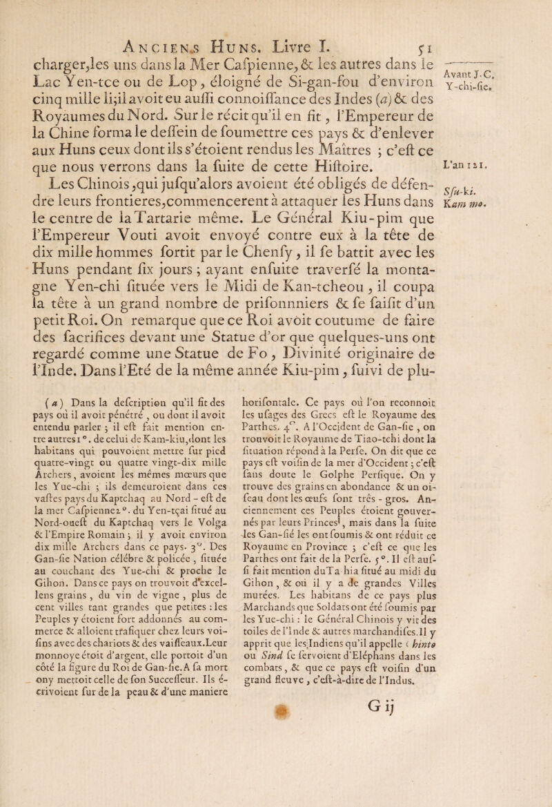 charger^les uns dans la Mer Calpienne^ & les autres dans le Lac Yen-tce ou de Lop , éloigné de Si-gan-fou d’environ cinq mille ii;il avoir eu auffi connoiffance des Indes (a) & des Royaumes du N ord. Sur le récit qui! en fit, l’Empereur de la Chine forma le deffein de foumettre ces pays & d’enlever aux Huns ceux dont ils s’étoient rendus les Maîtres ; c’eft ce que nous verrons dans la fuite de cette Hiftoire. Les Chinois >qui jufqu’alors avoient été obligés de défen¬ dre leurs frontieres^commencerent à attaquer les Huns dans le centre de iaTartarie même. Le Générai Kiu-pim que l’Empereur Vouti avoir envoyé contre eux à la tête de dix mille hommes fortit par le Chenfy > il fe battit avec les Huns pendant fix jours ; ayant enfuite traverfé la monta¬ gne Yen-chi fituée vers le Midi de Kan-tcheou > il coupa la tête à un grand nombre de prifonnniers & fe faifit d’un petit Roi. On remarque que ce Roi avoit coutume de faire des facrifices devant une Statue d’or que quelques-uns ont regardé comme une Statue de Fo 9 Divinité originaire de l’Inde. Dans l’Eté de la même année Kiu-pim 9 fuivi de plu- Avant J.Ce Y-chi-fic. L’an i a i. Sfa-ki. K am 7m* (a) Dans la defcription qu’il fît des pays où il avoit pénétré , ou dont il avoit entendu parler ; il eft fait mention en¬ tre autres i °. de celui de Kam-kiu,dont les habitans qui pouvoient mettre fur pied quatre-vingt ou quatre vingt-dix mille Archers, avoient les mêmes mœurs que les Yue-chi ; ils demeuroient dans ces vaftes pays du Kaptchaq au Nord - eft de la mer Cafpiennez0. du Yen-tçai fitué au Nord-oueft du Kaptchaq vers le Volga Sc l’Empire Romain } il y avoit environ dix mille Archers dans ce pays- 30. Des Gan-fïe Nation célébré & policée , fituée au couchant des Yue-chi & proche le Gihon. Dans ce pays on trou voit d’excel- lens grains , du vin de vigne , plus de cent villes tant grandes que petites : les Peuples y étoient fort addonnés au com¬ merce & alloient trafiquer chez leurs voi- fins avec des chariots & des vaifïêaux.Leur monnoyeéroit d’argent, elle portoit d’un côté la figure du Roi de Gan-fie.A fa mort O , f ony mettoit celle de fon Succefleur. Ils é- crivoient fur de la peau & d’une maniéré horifontale. Ce pays où fou reconnoit les ufages des Grecs eft le Royaume des Parth es. 40. A l’Occident de Gan-fie , 011 trouvoit le Royaume de Tiao-tchi dont la fituation répond à la Perfe. On dit que ce pays eft voifinde la mer d’Occident ; c’eft fans doute le Golphe Perfique. On y trouve des grains en abondance & un oi~ feau dont les œufs font très - gros. An¬ ciennement ces Peuples étoient gouver¬ nés par leurs Princes5, mais dans la fuite des Gan-fié les ont fournis & ont réduit ce Royaume en Province 5 c’eft ce que les Parthes ont fait de la Perfe. 5 Il eft aufi fi fait mention duTa-hia fitué au midi du Gihon, & où il y a de grandes Villes murées. Les habitans de ce pays plus Marchands que Soldats ont été fournis par les Yue-chi : le Général Chinois y vit des toiles de l’Inde & autresmarchandifes.il y apprit que lesdndiens qu’il appelle ( h tnt 9 ou Sind fe fervoient d’Eléphans dans les combats, ,& que ce pays eft voifin d’un grand fleuve , c’eft-à-dire de l’Indus. Gij