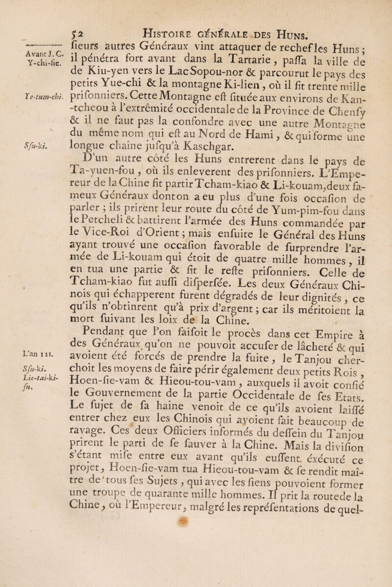 Y-chi-fie. ïe-tum-chi.. Sfu-kt. L’an i zi. Sfu-ki. Lie-tai-ki- fu. 52 Histoire générale des Huns. fleurs autres Généraux vint attaquer de rechef les Huns • il pénétra fort avant dans la Tartarie, paffa la ville de de Kiu-yen vers le LacSopou-nor ôt parcourut le pays des petits Yue-chi ôc la montagne Kn-lien , ou il fit trente mille prisonniers. Cette Montagne efl fituéeaux environs de Kan- -tcheou à l’extrémité occidentale de la Province de Chenfy ot il ne faut pas la confondre a.vec une autre IVlontapne du même nom qui eft au Nord de Hami , & qui forme une longue chaîne jufqu’à liaschgar. 1 ^ D’un autre côté les Huns entrèrent dans le pays de Ta-yuen-fou, où ils enlevèrent des prifonniers. L’Empe- reur de la Cnine fit partir Tcham-kiao ôc Li-kouam,deux fa~ meux Generaux oonton a eu plus d une fois occafïon de parler , ils prirent leur route du cote de Yum-pim-fou dans lePetcheli & Battirent l’armée des Huns commandée par le Vice-Roi d’Orient ; mais enfuite le Général des Huns ayant trouve une occafion favorable de furprendre l’ar¬ mée de Li-kouam qui étoit de quatre mille hommes, il en tua une partie & fit le refte prifonniers. Celle de Tch^m-kiao iiit aufli cliiperfee. Les deux Généraux Chi¬ nois qui échappèrent furent dégradés de leur dignités , ce qu ils n obtinrent qua prix d’argent ; car ils méritoient la mort fuivant les loix de la Chine. Pendant que 1 on faifoit le procès dans cet Empire à des Généraux, qu’on ne pouvoir accufer de lâcheté & qui avoient été forcés de prendre la fuite, le Tanjou cher- choit les moyens de faire périr également deux petits Rois , Hoen-fie-vam & Hieou-tou-vam , auxquels il avoit confié le Gouvernement de la partie Occidentale de fes Etats Le fujet de fa haine venoit de ce qu’ils avoient laiffé entrer chez eux les Chinois qui avoient fait beaucoup de ravage. Ces deux Officiers informés du deffein du Tanjou prirent le parti de fe fauver à la Chine. Mais la divifion s étant mife entre eux avant qu ils euffent. exécuté ce projet, Hoen-fie-vam tua Hieou-tou-vam & fe rendit maî¬ tre de i.oiis ivj Sujets , qui avec les liens pouvoient former une troupe de quarante mille hommes. Il prit la routede la Chine, où l’Empereur, malgré les repréfentations de quel-