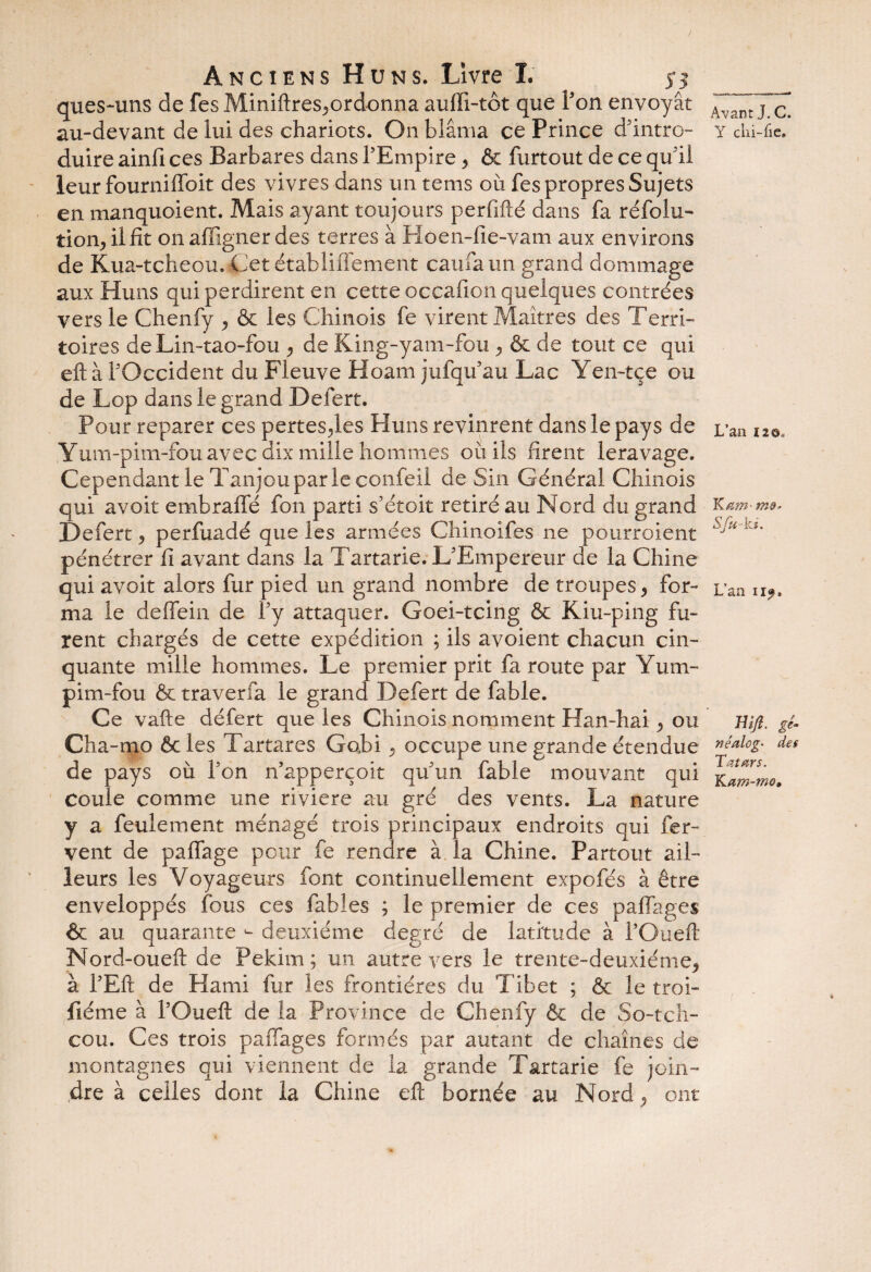 que s-uns de fes Miniftres,ordonna aufli-tôt que Ton envoyât au-devant de lui des chariots. On blâma ce Prince d'intro¬ duire ainfi ces Barbares dans l’Empire , & furtout de ce qu’il leur fourniffoit des vivres dans un tems où fes propres Sujets en manquoient. Mais ayant toujours perfifté dans fa réfolu- tion, ilfit onaffignerdes terres à Hoen-fie-vam aux environs de Kua-tcheou. Cet établiflement caufaun grand dommage aux Huns qui perdirent en cette occafion quelques contrées vers le Chenfy , & les Chinois fe virent Maîtres des Terri¬ toires de Lin-tao-fou , de King-yam-fou , & de tout ce qui eftà FOccident du Fleuve Hoam jufqu’au Lac Yen-tçe ou de Lop dans le grand Defert. Pour reparer ces pertes,les Huns revinrent dans le pays de Yum-pim-fou avec dix mille hommes où iis firent leravage. Cependant le Tanjou par le confeil de Sin Général Chinois qui avoit embrafle fon parti s’étoit retiré au Nord du grand Defert, perfuadé que les armées Chinoifes ne pourroient pénétrer fi avant dans la Tartarie. L’Empereur de la Chine qui avoit alors fur pied un grand nombre de troupes, for¬ ma le deffein de l’y attaquer. Goei-tcing & Kiu-ping fu¬ rent chargés de cette expédition ; ils avoient chacun cin¬ quante mille hommes. Le premier prit fa route par Yum- pim-fou & traverfa le grand Defert de fable. Ce vafte défert que les Chinois nomment Han-hai, ou Cha-mo ôc les Tartares Gobi, occupe une grande étendue de pays où l’on n’apperçoit qu’un fable mouvant qui Coule comme une rivière au gré des vents. La nature y a feulement ménagé trois principaux endroits qui fer¬ vent de paflage pour fe rendre à la Chine. Partout ail¬ leurs les Voyageurs font continuellement expofés à être enveloppés fous ces fables ; le premier de ces paflages & au quarante *- deuxième degré de latitude à l’Oueft Nord-oueft de Pekirn; un autre vers le trente-deuxième, à l’Eft de Hami fur les frontières du Tibet ; & le troi- fiéme à l’Ouefl de la Province de Chenfy & de So-tcli- cou. Ces trois paflages formés par autant de chaînes de montagnes qui viennent de la grande Tartarie fe join¬ dre à celles dont la Chine eft bornée au Nord, ont Avant J. C. Y ciii-fie. L’an ï2©o Kam- Sfu- la. L’ao ii9. Wji. gé- né aie g- des Tatars. YLam-mo»