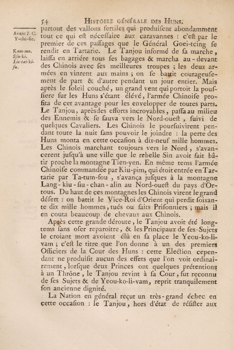 Y-clii-fie. K am-mo. Sfu-ki. Lie-tai-ki- /«• 54 Histoire generale des Huns; partout des valions fertiles qui produifent abondamment tout ce qui eft néceffaire aux caravannes : c eft par le premier de ces paffages que le Général Goei-tcing fe rendit en Tartarie. Le Tanjou informé de fa marche * laiffa en arriére tous fes bagages & marcha au - devant des Chinois avec fes meilleures troupes ; les deux ar¬ mées en vinrent aux mains ; on fe battit courageufe- ment de part & d'autre pendant un jour entier. Mais après le foie il couché, un grand vent qui portoit la pouf- fiere fur les Huns s’étant élévé > l’armée Chinoife pro¬ fita de cet avantage pour les envelopper de toutes parts. Le Tanjou „ aprèsdes efforts incroyables } paffaau milieu des Ennemis & fe fauva vers le Nord-oueft , fuivi de quelques Cavaliers. Les Chinois le pourfuivirent pen¬ dant toute la nuit fans pouvoir le joindre : la perte des Huns monta en cette occafion à dix-neuf mille hommes. Les Chinois marchant toujours vers le Nord , s’avan¬ cèrent jufqu’à une ville que le rebelle Sin avoit fait bâ¬ tir proche la montagne Tien-yen. En même tems l’armée Chinoife commandée par Kiu-pim^ qui étoit entrée en Tar¬ tarie par Ta-tum-fou , s’avança jufques à la montagne Lang - kiu - fm - chan - alin au Nord-oueft du pays d’Or- tous. Du haut de ces montagnes les Chinois virent le grand défert : on battit le Vice-Roi d’Orient qui perdit foixan- te dix mille hommes, tués ou faits Prifonniers ; mais il en coûta beaucoup de chevaux aux Chinois. Après cette grande déroute > le Tanjou avoit été long- tems fans ofer reparoître^ & les Principaux de fes Sujets le croiant mort avoient élu en fa place le Yeou-ko-li- vam ; c’eft le titre que l’on donne à un des premiers Officiers de la Cour des Huns : cette Election cepen¬ dant ne produifit aucun des effets que l’on voit ordinai¬ rement 5 lorfque deux Princes ont quelques prétentions à un Thrône ? le Tanjou revint à fa Cour ^ fut reconnu de fes Sujets & de Yeou-ko-li-vam > reprit tranquilement fon ancienne dignité. La Nation en général reçut un très-grand échec en cette occafion : le Tanjou * hors d’état de réfifter aux