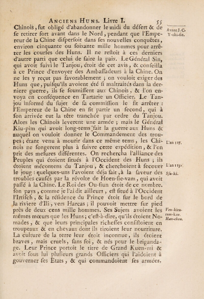 Chinois , fut obligé d’abandonner le midi du défert & de fe retirer fort avant dans le Nord, pendant que l'Empe¬ reur de la Chine difperfoit dans fes nouvelles conquêtes, environ cinquante ou foixante mille hommes pour arrê¬ ter les courfes des Huns. Il ne reftoit à ces derniers d’autre parti que celui de faire la paix. Le Général Sin, qui avoit fuivi le Tanjou, étoit de cet avis, & confeilla à ce Prince d’envoyer des Ambaffadeurs à la Chine. On ne les y reçut pas favorablement ; on vouloit exiger des Huns que, puilqu’ils avoient été fi maltraités dans la der¬ nière guerre, ils fe foumififent aux Chinois, & l’on en¬ voya en conféquence en Tartarie un Officier. Le Tan¬ jou informé du fujet de fa commiffion le fit arrêter : l’Empereur de la Chine en fit partir un fécond, qui à fon arrivée eut la tête tranchée par ordre du Tanjou. Alors les Chinois levèrent une armée ; mais le Général Kiu-pim qui avoit iong-tems fait la guerre aux Huns & auquel on vouloit donner le Commandement des trou¬ pes ; étant venu à mourir dans ce même tems, les Chi¬ nois ne fongerent plus à fuivre cette expédition, & l’on prit des mefures différentes. On rechercha l’alliance des Peuples qui étoient fitués à l’Occident des Huns ; iis étoient mécontens du Tanjou, & cherchoient à fecouer le joug : quelques-uns l’avoient déjà fait, à la faveur des troubles caufés par la révolte de Hoen-fie-vam, qui avoit paffé à la Chine. Le Roi des Gu-fiun étoit de ce nombre, fon pays , comme je l’ai dit ailleurs , efl fitué à l’Occident l’Irtifch , & la réfidence du Prince étoit fur le bord de la riviere d’Ili , vers Harcas ; il pouvoit mettre fur pied près de deux cens mille hommes. Ses Sujets avoient les mêmes mœurs que les Huns ; c’eft-à-dire, qu’ils étoient No¬ mades , ôc que leurs principales richeffes confiftoient en troupeaux & en chevaux dont ils tiroient leur nourriture. La culture de la terre leur étoit inconnue, ils étoient braves, mais cruels, fans foi, & nés pour le briganda¬ ge. Leur Prince portoit le titre de Grand Kuen-mi & avoit fous lui plufieurs grands Officiers qui l’aidoient à gouverner fes Etats, & qui commandaient fes armées. Avant J. O Y-chi-fie. L'an ï 17, Lan 1 ij. Sfn-ki. Ven-bien- tum~kao, Han-cbm,