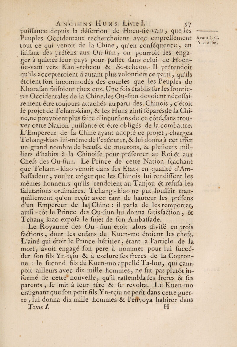 I Anciens Huns. Livre I. 57 puiffance depuis la défertion de Hoen-iie-vam , que les Peuples Occidentaux recherchaient avec empre fie ment tout ce qui venoit de la Chine , qu’en conféquence , en faifant des préfens aux Ou-fiun , on pourrait les enga¬ ger à quitter leur pays pour palier dans celui de Hoen- lie-vam vers Kan-tcheou & Sc-tcheou. ïi prétendoit qu'ils accepteroient d’autant plus volontiers ce parti, qu’ils étoient fort incommodés des courles que les Peuples du Khorafan faifoient chez eux. Une fois établis fur les frontiè¬ res Occidentales de la Chine,les Ou-fiun dévoient néceffai- rement être toujours attachés au parti des Chinois , c étoit le projet de Tcham-kiao, & les Huns ainfi féparésde la Chi¬ lienne pouvoientplus faire d’incurfions de ce côté,fans trou¬ ver cette Nation puilTante & être obligés de la combattre. L’Empereur de la Chine ayant adopté ce projet , chargea Tchang-kiao lui-même de l’exécuter, & lui donna à cet effet un grand nombre de bœufs,, de moutons, & plufieurs mil¬ liers d’habits à la Chinoife pour préfenter au Roi & aux Chefs des Ou-fmn. Le Prince de cette Nation fcachant que Tcham-kiao venoit dans fes Etats en qualité d’Am- baffadeur , voulut exiger que les Chinois lui rendiffent les mêmes honneurs qu’ils rendoient au Tanjou & refufa les falutations ordinaires. Tchang-kiao ne put fouffrir tran¬ quillement qu’on reçût avec tant de hauteur les préfens d’un Empereur de la, Chine: il parla de les remporter, aufli - tôt le Prince des Ou-fiun lui donna fatisfaêlion , & Tchang-kiao expofa le fujet de fon Ambaffade. Le Royaume des Ou - fiun étoit alors divifé en trois faélions , dont les enfans du Kuen-mo étoient les chefs. L’aîné qui étoit le Prince héritier, étant à l’article de la mort, avoit engagé fon pere à nommer pour lui Recé¬ der fon fils Yn-tçiu êc à exclure fes freres de la Couron¬ ne : le fécond fils du Kuen-mo appellé Ta-lou, qui cam- poit ailleurs avec dix mille hommes, ne fut pas plutôt in¬ formé de cette nouvelle, qu’il raffemblafes freres & fes parents , fe mit à leur tête & fe révolta. Le Kuen-mo craignant que fon petit fils Yn-tçiu ne pérît dans cette guer¬ re , lui donna dix mille hommes & Penyoya habiter dans Tome L H Avant J. C. Y-chi-iie»