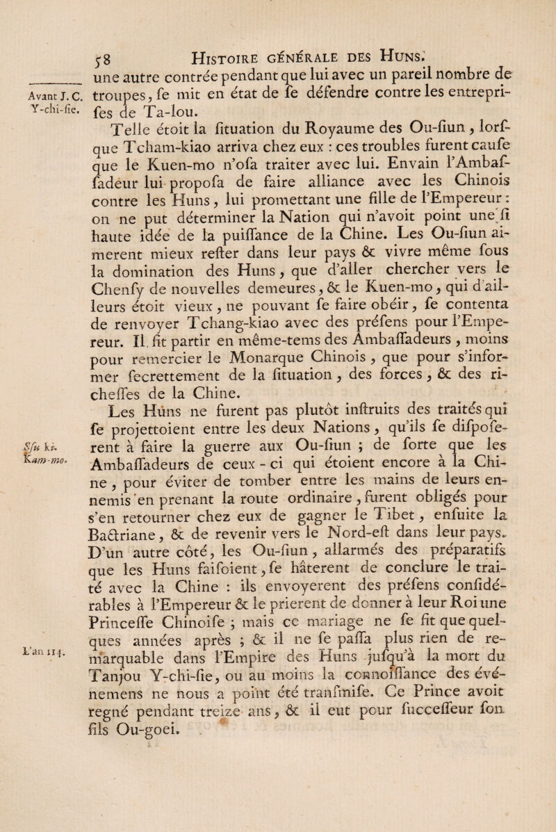 j8 Histoire générale des Huns. _une autre contrée pendant que lui avec un pareil nombre de Avant j. c. troupes, fe mit en état de fe défendre contre les entrepri- Y-chi-fie. pes ,-|e Xa-lou. Telle étoit la fituation du Royaume des Ou-fiun , lors¬ que Tcham-kiao arriva chez eux : ces troubles furent caufe que le Kuen-mo n’ofa traiter avec lui. Envain l’Ambaf- fadeur lui propofa de faire alliance avec les Chinois contre les Huns, lui promettant une fille de l’Empereur : on ne put déterminer la Nation qui n’avoit point une'iî haute idée de la puiffance de la Chine. Les Ou-fiun ai¬ mèrent mieux relier dans leur pays & vivre même fous la domination des Huns, que d’aller chercher vers le Chenfy de nouvelles demeures, & le Kuen-mo, qui d ail¬ leurs étoit vieux , ne pouvant fe faire obéir, fe contenta de renvoyer Tchang-kiao avec des préfens pour l’Empe¬ reur. II. fit partir en même-tems des Ambaffadeurs , moins pour remercier le Monarque Chinois , que pour s’infor¬ mer fecrettement de la fituation, des forces, & des ri- cheffes de la Chine. Les Huns ne furent pas plutôt inftruits des traités qui fe projettoient entre les deux Nations, qu’ils fe difpofe- « U rent à faire la guerre aux Ou-fiun ; de forte ^ que les otn-mo, Ambaffadeurs de ceux - ci qui étoient encore à la Chi¬ ne , pour éviter de tomber entre les mains de leurs en¬ nemis 'en prenant la route ordinaire , furent obligés pour s’en retourner chez eux de gagner le Tibet, enfuite la Baâriane, & de revenir vers le Nord-efl dans leur pays. D’un autre côté, les Ou-fiun, allarmés des préparatifs que les Huns faifoient, fe hâtèrent de conclure le trai¬ té avec la Chine : ils envoyèrent des préfens confidé- rabîes à l’Empereur & le prièrent de donner à leur Roi une Princeffe Chinoife ; mais ce mariage ne fe fit que quel¬ ques années après ; & il ne fe paffa plus rien de re- 411 marquable dans l’Empire des Huns jufqu’à la mort du Tanjou Y-chi-fie, ou au moins la ccnnoïffance des évé- nemens ne nous a point été tranfmife. Ce Prince avoit régné pendant treize ans, & il eut pour fucceffeur fon. fils Ou-goei, . *