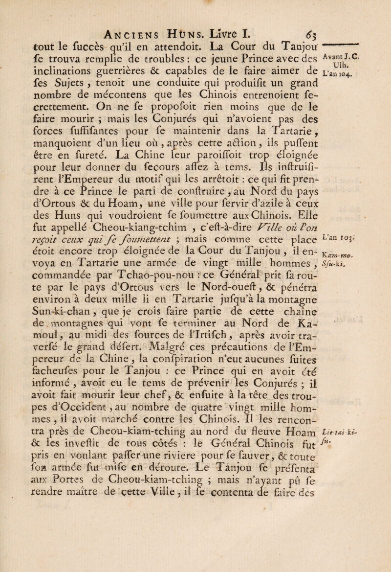 tout le fuccès qu’il en attendoit. La Cour du Tanjou fe trouva remplie de troubles : ce jeune Prince avec des inclinations guerrières & capables de le faire aimer de fes Sujets > tenoit une conduite qui produifit un grand nombre de mécontens que les Chinois entrenoient fe- crettement. On ne fe propofoit rien moins que de le faire mourir ; mais les Conjurés qui n’avoient pas des forces fufflfantes pour fe maintenir dans la Tartarie, manquoient d’un lieu où y après cette aétion ^ ils puflent être en fureté. La Chine leur paroiffoit trop éloignée pour léur donner du fecours affez à tems. Ils inftruifi- rent l’Empereur du motif qui les arrêtoit : ce qui fit pren¬ dre à ce Prince le parti de conftruire y au Nord du pays d’Ortous & duHoam^ une ville pour fervir d’azile à ceux des Huns qui voudroient fe foumettre aux Chinois. Eile fut appellé Cheou-kiang-tchim y c’eft-à-dire Ville où Von reçoit ceux qui fe foumettent ; mais comme cette place étoit encore trop éloignée de la Cour du Tanjou, il en¬ voya en Tartarie une armée de vingt mille hommes , commandée par Tchao-pou-nou : ce Général prit fa rou¬ te par le pays d’Ortous vers le Nord-oueft, & pénétra environ à deux mille li en Tartarie jufqu’à la montagne Sun-ki-chan , que je crois faire partie de cette chaîne de montagnes qui vont fe terminer au Nord de Ka~ moul y au midi des fources de l’Irtifch, après avoir tra- verfé le grand défert. Malgré ces précautions de l’Em¬ pereur de la Chine , la confpiration n’eut aucunes fuites facheufes pour le Tanjou : ce Prince qui en avoit été informé , avoit eu le tems de prévenir les Conjurés ; il avoit fait mourir leur chef , & enfuite à la tête des trou¬ pes d’Occident , au nombre de quatre vingt mille hom¬ mes y il avoit marché contre les Chinois. Il les rencon¬ tra près de Cheou-kiam-tching au nord du fleuve Hoam & les inveftit de tous côtés : le Général Chinois fut pris en voulant pafler une riviere pour fe fauver, & toute fon armée fut mife en déroute. Le Tanjou fe préfenta aux Portes de Cheou-kiam-tching ; mais n’ayant pu fe rendre maître de çette Ville , il fe contenta de faire des Avant J. C* Ulh. L’an 104. L'an K am-m®?- Sfu-ki. Lie-tai-kè-