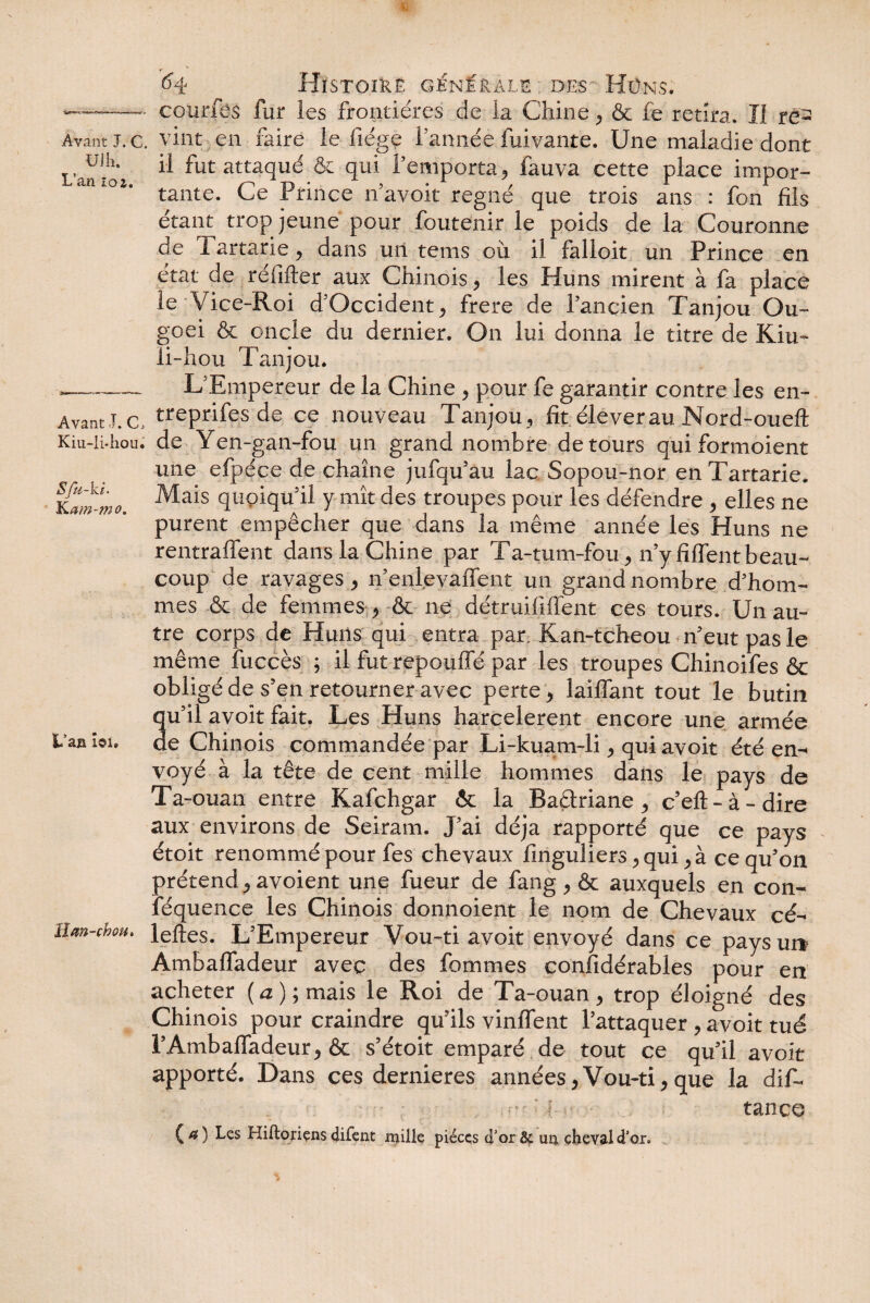 UJ h. L’an loz. Avant J. C, Kiu-li*hou. Sfu-ki. K am-mo. L’an îoi. ffîm-chou* V 64 Histoire générale des- Hüns. courfes fur les frontières de la Chine* & fe retira. Il re¬ il fut attaqué & qui F emporta, fauva cette place impor¬ tante. Ce Prince n’avoit régné que trois ans : fon fils étant trop jeune pour foutenir le poids de la Couronne de 1 artarie * dans un tems où il falloit un Prince en état de réiifter aux Chinois * les Huns mirent à fa place le Vice-Roi d'Occident * frere de fancien Tanjou Ou- goei & oncle du dernier. On lui donna le titre de Kiu- li-hou Tanjou. L'Empereur de la Chine * pour fe garantir contre les en- treprifes de ce nouveau Tanjou , fit élever au Nord-oueft de Yen-gan-fou un grand nombre détours qui formoient une efpéce de chaîne jufqifau lac Sopou-nor enTartarie. Mais quoiqu'il y mît des troupes pour les défendre * elles ne purent empêcher que dans la même année les Huns ne rentraffent dans la Chine par Ta-tum-fou* n’yfiffentbeau¬ coup de ravages * n’enlevaffent un grand nombre d'hom¬ mes & de femmes * & ne détruififfent ces tours. Un au¬ tre corps de Huns qui entra par. Kan-tcheou n'eut pas le même îiiccès ; il fut repouffé par les troupes Chinoifes & obligé de s'en retourner avec perte* laiffant tout le butin qu'il avoit fait. Les Huns harcelèrent encore une armée de Chinois commandée par Li-kua.m-li * qui avoit été en¬ voyé à la tête de cent mille hommes dans le pays de Ta-ouan entre Kafchgar & la Baêtriane * c’eft - à - dire aux environs de Seiram. J'ai déjà rapporté que ce pays étoit renommé pour fes chevaux finguliers *qui *à ce qu'on prétend * avoient une fueur de fang * & auxquels en con- féquence les Chinois donnoient le nom de Chevaux cé- leftes. L'Empereur Vou-ti avoit envoyé dans ce pays un Ambaffadeur avec des fommes confidérables pour en acheter (a); mais le Roi de Ta-ouan* trop éloigné des Chinois pour craindre qu'ils vinffent l'attaquer * avoit tué l’Ambaffadeur* & s'étoit emparé de tout ce qu'il avoit apporté. Dans ces dernieres années* Vou-ti* que la dif- - ■ • ' ‘ fi ■ • tance (*) ^es Hiftojriçns <Ji£çnt mille pièces d’or& im cheval d’or.