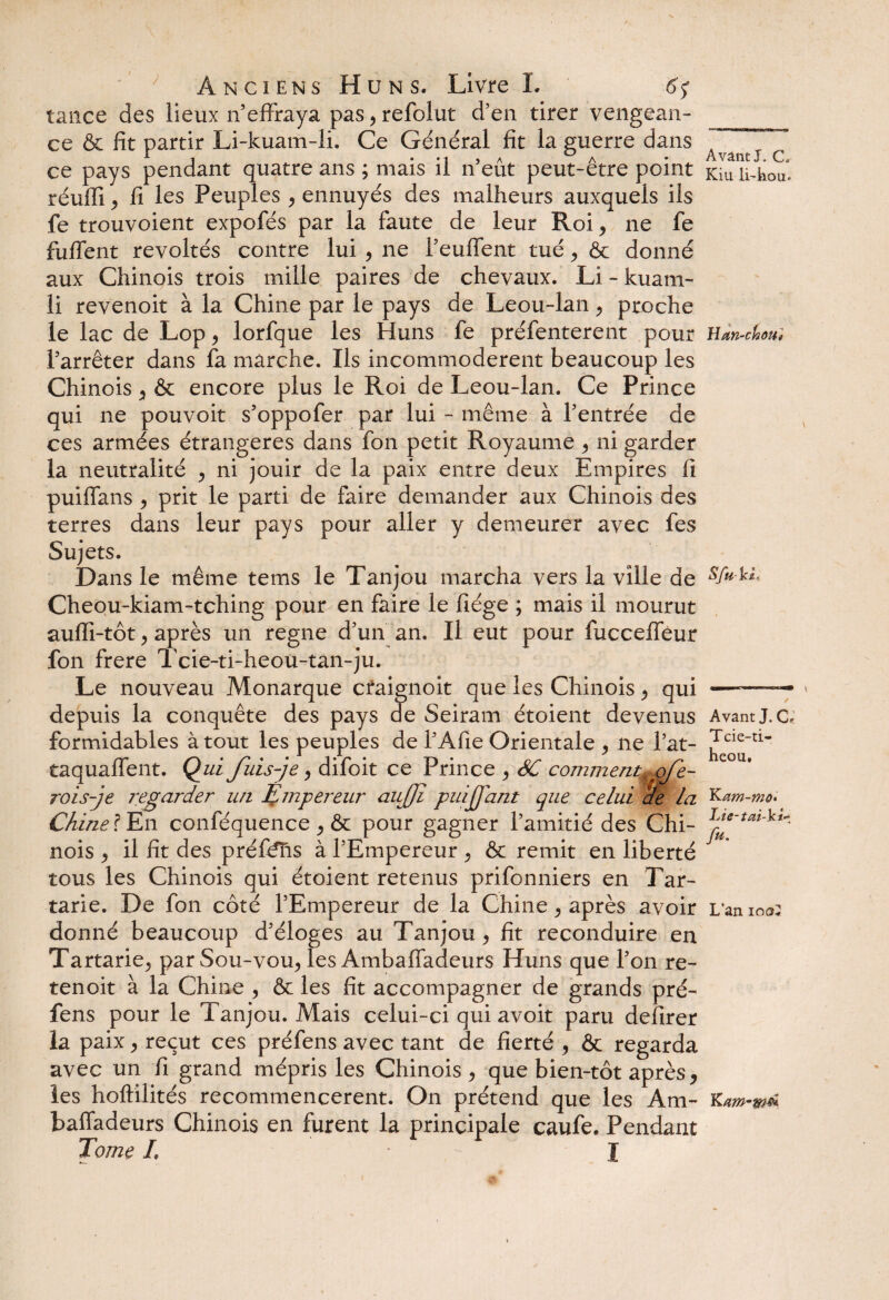 tance des lieux n effraya pas,refolut d'en tirer vengean¬ ce & fit partir Li-kuam-li. Ce Général fit la guerre dans ce pays pendant quatre ans ; mais il n’eût peut-être point réufii j fi les Peuples , ennuyés des malheurs auxquels ils fe trouvoient expofés par la faute de leur Roi, ne fe fuflent révoltés contre lui , ne l’eufient tué , & donné aux Chinois trois mille paires de chevaux. Li - kuam- li revenoit à la Chine par le pays de Leou-lan , proche le lac de Lop, lorfque les Huns fe préfenterent pour l’arrêter dans fa marche. Ils incommodèrent beaucoup les Chinois , & encore plus le Roi de Leou-lan. Ce Prince qui ne pouvoit s’oppofer par lui - même à l’entrée de ces armées étrangères dans fon petit Royaume , ni garder la neutralité , ni jouir de la paix entre deux Empires fi puiffans , prit le parti de faire demander aux Chinois des terres dans leur pays pour aller y demeurer avec fes Sujets. Dans le même tems le Tanjou marcha vers la ville de Cheou-kiam-tching pour en faire le fiége ; mais il mourut aulfi-tôt , après un régné d’un an. Il eut pour fucceffeur fon frere Tcie-ti-heou-tan-ju. Le nouveau Monarque craignoit que les Chinois , qui depuis la conquête des pays de Seiram étoient devenus formidables à tout les peuples de l’Afie Orientale , ne l’at- taquaffent. Qui fuis-je , difoit ce Prince , SC comment^qfe- rois-je regarder un Empereur aujji puijfant que celui de la Chine ? En conféquence , & pour gagner l’amitié des Chi¬ nois ^ il fit des préfens à l’Empereur, & remit en liberté tous les Chinois qui étoient retenus prifonniers en Tar- tarie. De fon côté l’Empereur de la Chine , après avoir donné beaucoup d’éloges au Tanjou , fit reconduire en Tartarie, par Sou-vou, les Ambafiadeurs Huns que l’on re- tenoit à la Chine , & les fit accompagner de grands pré- fens pour le Tanjou. Mais celui-ci qui avoit paru defirer la paix , reçut ces préfens avec tant de fierté, & regarda avec un fi grand mépris les Chinois, que bien-tôt après, les hoftilités recommencèrent. On prétend que les Am- baffadeurs Chinois en furent la principale caufe. Pendant Tome L I Avant J. C Kiu li-hou. Han-cfsou* Sfukt Avant J. C, Tcie-ti- heou, K am-mo* Lie-tai-ki* fu. L’an ioo I