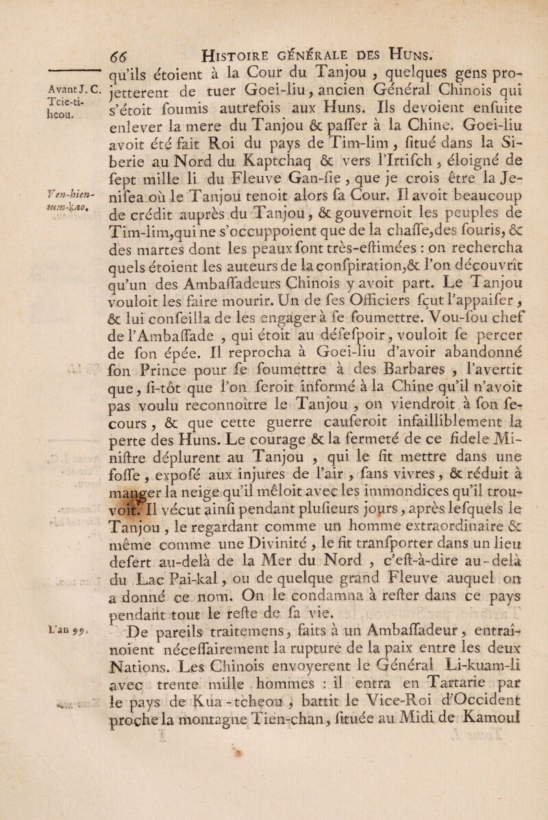 Tcie-ti- îieou. V en-hien- L’an 66 Histoire générale des Huns. qu’ils étoient à la Cour du Tanjou , quelques gens pro- * jetterent de tuer Goei-liu , ancien Général Chinois qui s’étoit fournis autrefois aux Huns. Ils dévoient enfuite enlever la mere du Tanjou & paffer à la Chine. Goei-liu avoir été fait Roi du pays de Tim-lim , fitué dans la Si¬ bérie au Nord du Kaptchaq & vers l’Irtifch, éloigné de fept mille li du Fleuve Gan-fie , que je crois être la Je- nifea où le Tanjou tenoit alors fa Cour. Il avoir beaucoup de crédit auprès du Tanjou, &gouvernoit les peuples de Tim-lim,qui ne s’occuppoient que de la chaffe,des fouris, & des martes dont les peaux font très-eftimées : on rechercha quels étoient les auteurs de laconfpiration,& Ton découvrît qu’un des Ambaffadeurs Chinois y avoir part. Le Tanjou vouloir les faire mourir. Un de fes Officiers fçut l’appaifer, & lui confeilla de les engager à fe foumettre. Vou-fou chef de l’Ambaffade , qui étoit au défefpoir, vouloir fe percer de fon épée. Il reprocha à Goei-liu d’avoir abandonné fon Prince pour fe foumettre à des Barbares , l’avertit que, fi-tôt que l’on feroit informé à la Chine qu’il n’avoit pas voulu reconnaître le Tanjou , on viendroit à fon fe- cours , & que cette guerre cauferoit infailliblement la perte des Huns. Le courage & la fermeté de ce fîdele Mi- niftre déplurent au Tanjou , qui le fit mettre dans une foffe, expofé aux injures de l’air , fans vivres, & réduit à mander la neige qu’il mêloit avec les immondices qu’il trou- voit: Il vécut ainfi pendant plufieurs jours, après lefquels le Tanjou , le regardant comme un homme extraordinaire & même comme une Divinité , le fit trânfporter dans un lieu defert au-delà de la Mer du Nord , c eft-à-dire au-delà du Lac Pai-kal, ou de quelque grand Fleuve auquel on a donné ce nom. On le condamna à relier dans ce pays pendant tout le relie de fa vie. De pareils traitemens, faits à un Ambaffadeur, entrai- noient néceffairement la rupture de la paix entre les deux Nations. Les Chinois envoyèrent le Général Li-kuam-li avec trente mille hommes : il entra en Tartarie par le pays de Kua-tcheou , battit le Vice-Roi d Occident proche la montagne Tien-çhan , fitiiée au Midi de Kamoul
