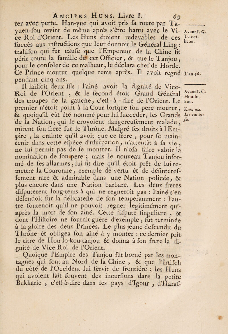 ïer avec perte. Han-yue qui avoit pris fa route par Ta- ___ yuen-fou revint de même après s’être battu avec le Vi- Avant J. g. ce-Roi d’Orient. Les Huns étoient redevables de ces Tcie-ti- fuccès aux inflruêtions que leur donnoit le Général Ling : trahifon qui fut caufe que l'Empereur de la Chine fit périr toute la famille de cet Officier > & que le Tanjou > pour le confoler de ce malheur, le déclara chef de Horde. Ce Prince mourut quelque tems après. Il avoit régné L’an^c pendant cinq ans. Il laiflbit deux fils : l'aîné avoit la dignité de Vice-  Roi de l'Orient , & le fécond étoit Grand Général Houîo'^ des troupes de la gauche, c’eft - à - dire de l’Orient. Le kou. premier n'étoit point à la Cour lorfque fon pere mourut , kam-m* & quoiqu’il eût été nommé pour lui fucceder, les Grands Lie-tm-ki* de la Nation 5 qui le croyoient dangereufement malade , ^ mirent fon frere fur le Thrône. Malgré fes droits à l'Em¬ pire , la crainte qu'il avoit que ce frere , pour fe main¬ tenir dans cette efpéce d'ufurpation , n'attentât à fa vie , ne lui permit pas de fe montrer. Il n'ofa faire valoir la nomination de fon pere ; mais le nouveau Tanjou infor¬ mé de fes allarmes y lui fit dire qu'il étoit prêt de lui re¬ mettre la Couronne y exemple de vertu & de définteref- fement rare & admirable dans une Nation policée, & plus encore dans une Nation barbare. Les deux freres difputerent long-tems à qui ne regneroit pas : l'aîné s’en défendoit fur la délicatefle de fon temperamment : l'au¬ tre foutenoit qu’il ne pouvoit regner legitimément qu’- après la mort de fon aîné. Cette difpute finguliere , ôc dont l’Hiftoire ne fournit guère d’exemple y fut terminée à la gloire des deux Princes. Le plus jeune defeendit du Thrône & obligea fon aîné à y monter : ce dernier prit le titre de Hou-lo-kou-tanjou & donna à fon frere la di¬ gnité de Vice-Roi de l'Orient. Quoique l'Empire des Tanjou fût borné par les mon¬ tagnes qui font au Nord de la Chine y & que l'Irtifch du côté de l'Occident lui fervît de frontière ; les Huns qui avoient fait fouvent des incurfions dans la petite Bukharie y c’eft-à-dire dans les pays d’Igour > d’Haraf-
