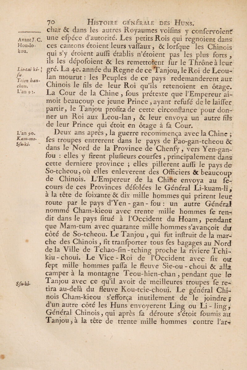 Hoü-Io • tou. Lie-iai k/- ] /«• Tcien h an- chou. L’an 9 z. L’an 5x5. Kam-mo- Sfu-kh Sftb ki* 70 Histoire g-fnerale des Huns. char & dans les autres Royaumes voifins y confervoîenf ces cantons étoient leurs vaffaux, & lorfque les Chinois qui s y étoient auffi établis n étoient pas les plus forts ^ ils les depofoient & les remettoient fur le Thrône à leur gre. La 4e. année du Régné de ce Tanjou^ le Roi de Leou- lan mourut : les Peuples de ce pays redemandèrent aux Chinois le fils de leur Roi qu'ils retenoient en otage. La Cour de la Chine y fous prétexte que l’Empereur ai- moit beaucoup ce jeune Prince ; ayant refufé de le laiiTer partir ^ le Tanjou profita de cette circonftance pour don¬ ner un Roi aux Leou-lan ^ & leur envoya un autre fils de leur Prince qui étoit en otage à fa Cour. Deux ans après ^ la guerre recommença avec la Chine ; fes troupes entrèrent dans le pays de Pao-gan-tcheou ôc dans le Nord de la Province de Chenfy^ vers Yen-gan- fou : elles y firent plufieurs courfes , principalement dans cette derniere province ; elles pillèrent auffi le pays de So-tcheouj où elles enlevèrent des Officiers & beaucoup de Chinois. L'Empereur de la Chine envoya au fe- cours de ces Provinces défolées le Général Li-kuam-li , a la tête de foixante & dix mille hommes qui prirent leu£ route par le pays d’Yen- gan- fou : un autre Général nomme Gham-kieou avec trente mille hommes fe rem dit dans le pays fitué à l'Occident du Hoam, pendant que Mam-tum avec quarante mille hommes s avançoit du côté de So-tcheou. Le Tanjou > qui fut inftruit de îa mar¬ che des Chinois > fit tranfporter tous fes bagages au Nord delà Ville de Tchao-fin-tching proche la riviere Tchi- kiu - choui. Le Vice - Roi de fOccident avec fix ou fept mille hommes paffa le fleuve Sie~ou - choui & alla camper à la montagne Teou-hien-chan, pendant que le Tanjou avec ce quil avoit de meilleures^ troupes fe re¬ tira au-delà du fleuve Kou-tcie-choui. Le général Chi¬ nois Cham-kieou s’efforça inutilement de le joindre $ d’un autre côté les Huns envoyèrent Ling ou Li - lingy Général Chinois y qui après fa déroute s’étoit fournis au Tanjou.* à la tête de trente mille hommes contre far-*