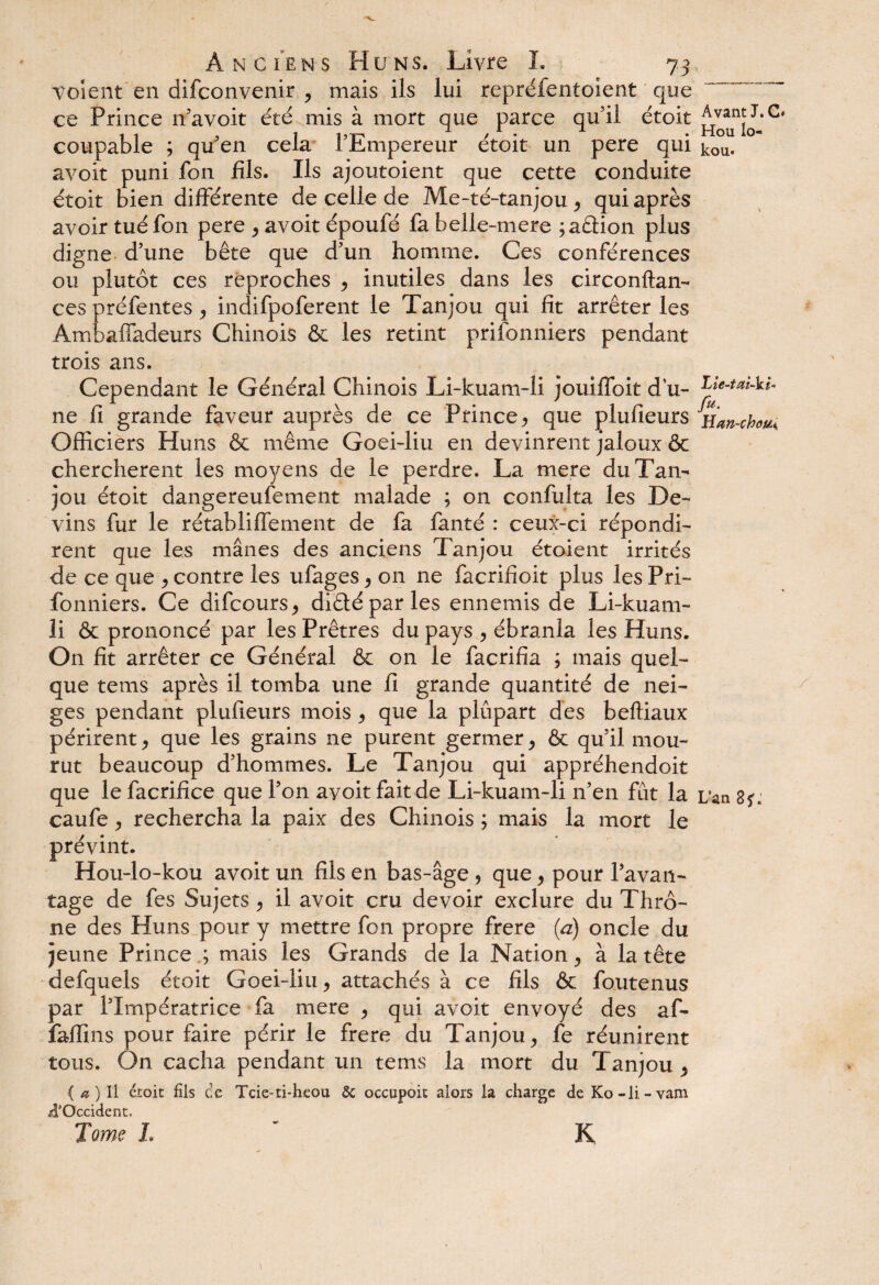volent en difconvenir , mais ils lui repréfentoient que ce Prince n’avoit été mis à mort que parce qu’il étoit Ayant J. C* coupable ; qu en cela I Pmpereur etoit un pere qui kou. avoit puni fon fils. Ils ajoutoient que cette conduite étoit bien différente de celle de Me-té-tanjou , qui après avoir tué fon pere , avoit époufé fa belle-mere ;a£lion plus digne d’une bête que d’un homme. Ces conférences ou plutôt ces reproches , inutiles dans les circonftan- ces préfentes , indifpoferent le Tanjou qui fît arrêter les Ambaffadeurs Chinois & les retint prifonniers pendant trois ans. Cependant le Général Chinois Li-kuam~li jouiffoit du- Lîe-taM- ne fi grande faveur auprès de ce Prince, que plufieurs Han-cfa^ Officiers Huns & même Goei-liu en devinrent jaloux & cherchèrent les moyens de le perdre. La mere du Tan¬ jou étoit dangereufement malade ; on confulta les De¬ vins fur le rétabliffement de fa fanté : ceux-ci répondi¬ rent que les mânes des anciens Tanjou étoient irrités de ce que , contre les ufages , on ne facrifioit plus les Pri¬ fonniers. Ce difcours, diêtéparles ennemis de Li-kuam- li & prononcé par les Prêtres du pays , ébranla les Huns. On fit arrêter ce Général & on le facrifia ; mais quel¬ que tems après il tomba une fi grande quantité de nei¬ ges pendant plufieurs mois , que la plupart des beftiaux périrent, que les grains ne purent germer, & qu’il mou¬ rut beaucoup d’hommes. Le Tanjou qui appréhendoit que le facrifice que l’on avoit fait de Li-kuam-li n’en fût la L’an 8*. caufe, rechercha la paix des Chinois ; mais la mort le prévint. Hou-lo-kou avoit un fils en bas-âge 5 que, pour l’avan¬ tage de fes Sujets , il avoit cru devoir exclure du Thrô- ne des Huns pour y mettre fon propre frere (a) oncle du jeune Prince.; mais les Grands de la Nation, à la tête defquels étoit Goei-liu, attachés à ce fils & foutenus par l’Impératrice fa mere , qui avoit envoyé des af- faffins pour faire périr le frere du Tanjou, fe réunirent tous. On cacha pendant un tems la mort du Tanjou, { a ) Il étoit fils ce Tcie-ti-hcou & occupoit alors la charge de Ko-li-vam ii’Occident, I. ' K