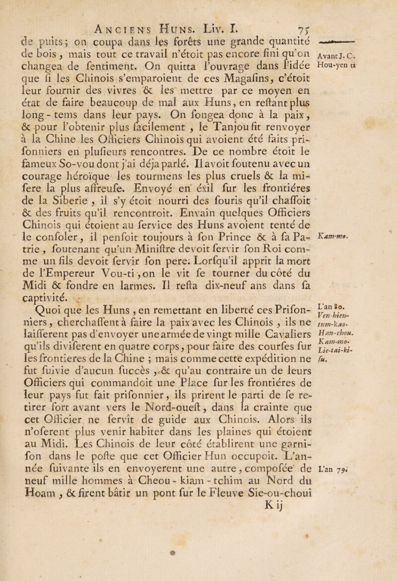 de puits ; on coupa dans les forêts une grande quantité de bois y mais tout ce travail n’étoit pas encore fini qu’on changea de fentiment. On quitta l'ouvrage dans l'idée que fi les Chinois s'emparoient de ces Magafins^ c’étoit leur fournir des vivres & les mettre par ce moyen en état de faire beaucoup de mal aux Huns, en reliant plus long-tems dans leur pays. On fongea donc à la paix* & pour l'obtenir plus facilement > le Tanjoufit renvoyer à la Chine les Officiers Chinois qui a voient été faits pri- fonniers en plufieurs rencontres. De ce nombre étoit le fameux So-vou dont j'ai déjà parlé. Ilavoit foutenu avec un courage héroïque les tournions les plus cruels & la mi- fere la plus affreufe. Envoyé en éxil fur les frontières de la Sibérie > il s’y étoit nourri des fouris qu'il chalïbit & des fruits qu’il rencontroit. Envain quelques Officiers Chinois qui étoient au fervice des Huns avoient tenté de le confoler ^ il penfoit toujours à fon Prince & à fa Pa¬ trie , foutenant qu’un Miniftre devoit fervir fon Roi com¬ me un fils devoit fervir fon pere. Lorfqu'il apprit la mort de l'Empereur Vou-ti^on le vit fe tourner du côté du Midi & fondre en larmes. Il refia dix-neuf ans dans fa captivité. Quoi que les Huns > en remettant en liberté ces Prifon- niers, cherchaffent à faire la paix avec les Chinois y ils ne laifferent pas d’envoyer une armée de vingt mille Cavaliers qu’ils diviferent en quatre corps y pour faire des courfes fur les frontières de la Chine ; mais comme cette expédition ne fut fui vie d'aucun fuccès qu’au contraire un de leurs Officiers qui commandoit une Place fur les frontières de leur pays fut fait prifonnier, ils prirent le parti de fe re¬ tirer fort avant vers le Nord-oueft, dans la crainte que cet Officier ne fer vît de guide aux Chinois. Alors ils n’oferent plus venir habiter dans les plaines qui étoient au Midi. Les Chinois de leur côté établirent une garni- fon dans le pofte que cet Officier Hun occupoit. L’an¬ née fuivante ils en envoyèrent une autre y compofée de neuf mille hommes à Cheou- kiam - tchim au Nord du Hoam y & firent bâtir un pont fur le Fleuve Sie-ou-choui ' Kij i h r-v - — Avant J. C . Hou-yen ti Kam-mo. L’an 8ô. Ven-hien^ tum-kao- H an-chou. Kam-mo. Lie-tai-ki- fit. Lan
