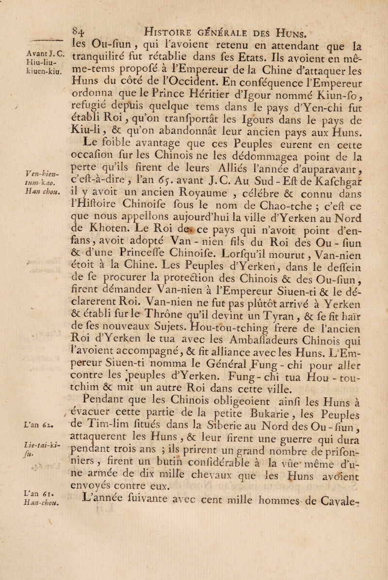 r Avant J. C. Kiu-liu- kmen-kiu. V en-hien~ tum-kao. Han chou. L’an 6z, Lie-tai-ki- fa- L’an 61» H an-chou. 84 Histoire générale des Huns. les Ou-fiun 5 qui Favoient retenu en attendant que îa tranquilité fut rétablie dans fes Etats. Ils avoient en mê- me-tems propofé à FEmpereur de la Chine d’attaquer les Huns du cote de 1 Occident. En conféquence FEmpereur ordonna que le Pnnce Pléritier d’Xgour nommé Kiun-fo, réfugié depuis quelque tems dans le pays d’Yen-chi fut établi Roi , qu’on tranfportât les Igours dans le pays de Kiu-li, & qu on abandonnât leur ancien pays aux Huns. Le foible avantage que ces Peuples eurent en cette occafioti fur les Chinois ne les dédommagea point de la perte qu ils firent de leurs Alliés l’année d’auparavant , c’eft-à-dire , Fan 6$. avant J. C. Au Sud - Eft de Kafchgar il y avoit un ancien Royaume , célébré & connu dans 1 Hihoire Chinoife fous le nom de Chao-tche , c’eft ce que nous appelions aujourd’hui la ville d’Yerken au Nord de Khoten. Le Roi de. ce pays qui n’avoit point d’en- fans^ avoit adopté Van - nien fils du Roi des Ou-fiun & d une Prince fe Chinoife. Lorfqu’il mourut, Van-nien étoit à la Chine. Les Peuples d’Yerken, dans le deffein de fe procurer la proteaion des Chinois & des Ou-fiun, firent démander Van-nien à FEmpereur Siuen-ti & le dé¬ clarèrent Roi. Van-nien ne fut pas plutôt arrivé à Yerken & établi fur le Throne qu’il devint un Tyran , & fe fit haïr de fes nouveaux Sujets. Hou-tou-tching frere de l’ancien Roi d Yerken le tua avec les Ambaffadeurs Chinois qui Favoient accompagné, & fît alliance avec les Huns. L’Em¬ pereur Siuen-ti nomma le Général .Fung - chi pour aller contre les‘peuples d’Yerken. Fung-chi tua Hour-tou- tchim & mit un autre Roi dans cette ville. Pendant que les Chinois obligeoient ainfi les Huns à évacuer cette partie de la petite Bukarie, les Peuples de Tim-lim fitués dans la Sibérie au Nord des Ou-fiun , attaquèrent les Huns , & leur firent une guerre qui dura pendant trois ans ; ils prirent un grand nombre deprifon- niers , firent un butin confidérable à la vue même d’u¬ ne armee de dix nulle chevaux que les Huns avoient envoyés contre eux. L année fuivante avec cent mille hommes de Cavale-