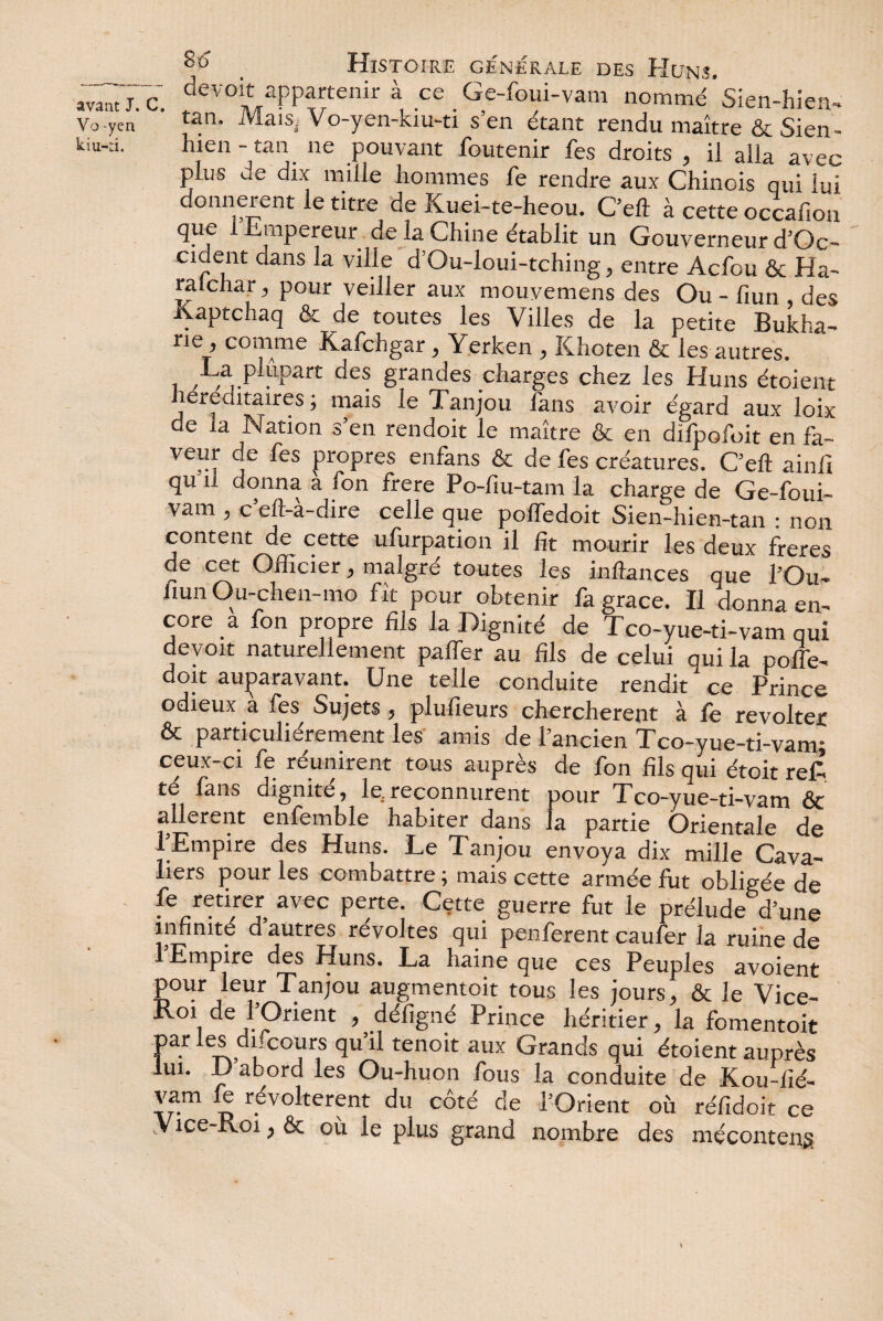 Vo -yen kiu-:i. 86* § Histoire générale des Huns. c devoit appartenir à ce Ge-foui-vam nommé Sien-hien- tan. Mais- Vo-yen-kiu-ti s’en étant rendu maître & Sien - hien - tan ne pouvant foutenir fes droits , il alla avec plus de dix mille hommes fe rendre aux Chinois qui lui donnèrent le titre de Kuei-te-heou. Ceft à cette occafion que i Empereur de la Chine établit un Gouverneur d’Oc- cident dans la ville d’Ou-loui-tching, entre Acfou & Ha- ralchar, pour veiller aux mouyemens des Ou - fiun des Kaptchaq & de toutes les Villes de la petite Bukha- ne ’ comme Kafchgar, Yerken , Khoten & les autres. La plupart des grandes charges chez les Huns étoient herecutaires ; mais le Tanjou fans avoir égard aux loix de la Nation s’en rendoit le maître & en difpofoit en fa- veur de fes propres enfans & de fes créatures. C’eft ainfi qu'il donna a fon frere Po-fiu-tam la charge de Ge-foui- Vam , c eft-a-dire celle que poffedoit Sien-hien-tan : non content de cette ufurpation il fit mourir les deux freres de cet Officier, malgré toutes les inftances que l’Ou- fiun Ou-chen-mo fît pour obtenir fa grâce. Il donna en¬ core a fon propre fils la Dignité de Tco-yue-ti-vam qui devoit naturellement palier au fils de celui qui la polie- doit auparavant. Une telle conduite rendit ce Prince odieux à fes Sujets, plufieurs cherchèrent à fe révolter & particulièrement les amis de 1 ancien Tco-yue-ti-vamî ceux-ci fe réunirent tous auprès de fon fils qui étoit ref- té lans dignité, le.reconnurent pour Tco-yue-ti-vam ôc allèrent enfemble habiter dans la partie Orientale de 1 Empire des Huns. Le Tanjou envoya dix mille Cava¬ liers pour les combattre ; mais cette armée fut obligée de fe retirer avec perte. Cette guerre fut le prélude d’une infinité d’autres révoltes qui penferent caufer la ruine de l’Empire des Huns. La haW que ces Peuples avoient pour leur Tanjou augmentoit tous les jours, & le Vice- Roi de l’Orient , défîgné Prince héritier, la fomentoit par les difcours qu’il tenoit aux Grands qui étoient auprès lui. D abord les Ou-huon fous la conduite de Kou-fié- vam le révoltèrent du côté de l’Orient où réfidoit ce .Vice-Koi, & où le plus grand nombre des méconteng