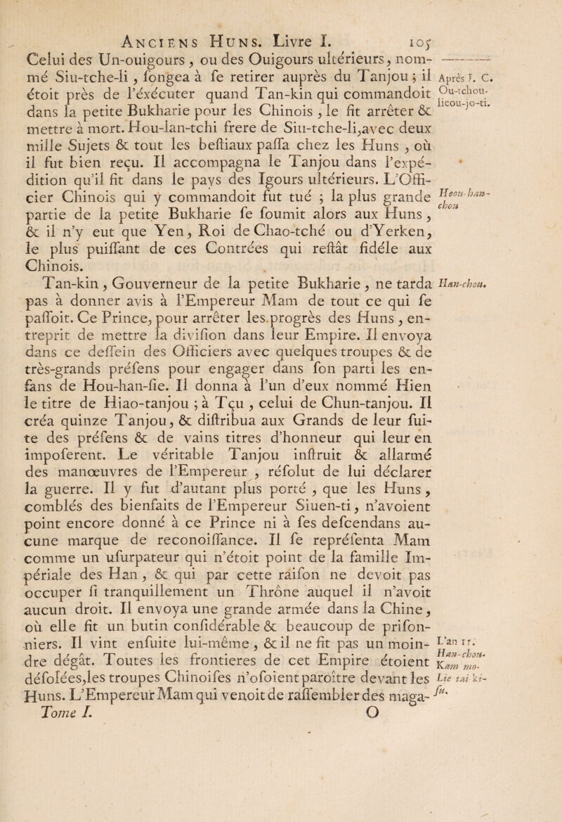 Celui des Un-ouigours , ou des Ouigours ultérieurs, nom- ~— mé Siu-tche-li , longea à fe retirer auprès du Tanjou; il Après J. c. étoit près de l’exécuter quand Tan-kin qui commandait Pu“tclîOU; dans la petite Bukharie pour les Chinois , le fit arrêter & ie°u j° n* mettre à mort. Hou-lan-tchi frere de Siu-tche-li,avec deux mille Sujets & tout les befliaux paffa chez les Huns , ou il fut bien reçu. Il accompagna le Tanjou dans l’expé¬ dition qu’il fit dans le pays des Igours ultérieurs. L'Offi¬ cier Chinois qui y commandoit fut tué ; la plus grande ^eoru'ha^~ partie de la petite Bukharie fe fournit alors aux Huns , & il n’y eut que Yen, Roi de Chao-tché ou d’Yerken^ le plus puiffant de ces Contrées qui reliât fidèle aux Chinois. Tan-kin , Gouverneur de la petite Bukharie , ne tarda Han-chou. pas à donner avis à l’Empereur Mam de tout ce qui fe paffoit. Ce Prince, pour arrêter les.progrès des Huns , en¬ treprit de mettre la divifion dans leur Empire. Il envoya dans ce deffein des Officiers avec quelques troupes &. de très-grands préfens pour engager dans fon parti les en- fans de Hou-han-fie. Il donna à l’un d’eux nommé Hien le titre de Hiao-tanjou ; à Tçu , celui de Chun-tanjou. Il créa quinze Tanjou, & diftribua aux Grands de leur fui¬ te des préfens & de vains titres d’honneur qui leur en impoferent. Le véritable Tanjou inftruit & a!larme des manœuvres de l’Empereur , réfolut de lui déclarer la guerre. Il y fut d’autant plus porté , que les Huns , comblés des bienfaits de l’Empereur Siuen-ti, n’avoient point encore donné à ce Prince ni à fes defcendans au¬ cune marque de reconoiflance. Il fe repréfenta Mam comme un ufurpateur qui n’étoit point de la famille Im¬ périale des Han, & qui par cette raifon ne devoit pas occuper fi tranquillement un Thrône auquel il n’avoit aucun droit. Il envoya une grande armée dans la Chine , où elle fit un butin confidérable & beaucoup de plafon¬ niers. Il vint enfuite lui-même, & il ne fit pas un moin- L’an Ir- dre dégât. Toutes les frontières de cet Empire étoient Kamt^T défolées,les troupes Chinoifes n’ofoientparoître devant les Lie tai- ki-» Huns. L’Empereur Mam qui venoit de raffembier des maga- A* Tome. I. O