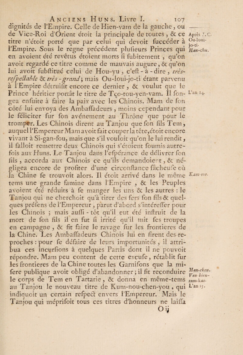 dignités de l’Empire. Celle de Hien-vam de la gauche ^ ou de Vice-Roi d Orient étoit la principale de toutes 9 & ce titre n’étoit porté que par celui qui devoir fuccéder à l'Empire. Sous le régné précédent plufieurs Princes qui en avoient été revêtus étoient morts li fubitement 9 qu’on avoit regardé ce titre comme de mauvais augure ^ & qu’on lui avoit fùbftitué celui de Hou-yu 9 c’efl: - à - dire , très- refpeclahle & très - grand ; mais Ou-loui-jo-ti étant parvenu à l’Empire détruifit encore ce dernier y & voulut que le Prince héritier portât le titre de Tço-tou-yen-vam. Il fon- gea enfuite à faire la paix avec les Chinois. Mam de fou côté lui envoya des Ambaffadeurs 9 moins cependant pour le féliciter fur fon avènement au Thrône que pour le tromper. Les Chinois dirent au Tanjou que fon fils Tem, auquel l’Empereur Mam avoit fait couper la tête^étoit encore vivant à Si-gan-fou, mais que s’il vouloir qu’on le lui rendît 9 il falloir remettre deux Chinois qui s’étoient fournis autre¬ fois aux Huns. Le Tanjou dans l’efpérance de délivrer fon fils ? accorda aux Chinois ce qu’ils demandaient 9 & né¬ gligea encore de profiter d’une circonftance fâcheufe où la Chine fe trouvoit alors. Il étoit arrivé dans le même tems une grande famine dans l’Empire 9 & les Peuples avoient été réduits à fe manger les uns & les autres : le Tanjou qui ne cherchait qu’à tirer des fers fon fils& quel¬ ques préfens de l’Empereur 9 parut d’abord s’intérelfer pour les Chinois ; mais auffî - tôt qu’il eut été inftruit de la mort de fon fils il en fut fi irrité qu’il mit fes troupes en campagne 9 & fit faire le ravage fur les frontières de la Chine. Les Ambaffadeurs Chinois lui en firent desre- proches : pour fe défaire de leurs importunités 9 il attri¬ bua ces incurfions à quelques Partis dont il ne pouvoir répondre. Mam peu content de cette ex eu fie <, rétablit fur les frontières de la Chine toutes les Garni fions que la mi- fere publique avoit obligé d’abandonner ; il fit reconduire le corps de Tem en Tartarie 9 & donna en même-tems au Tanjou le nouveau titre de Kum-nou-chen-you , qui indiquoit un certain refpeêt envers l’Empereur. Mais le Tanjou qui méprifoit tous ces titres d’honneurs ne laiffa Après Ou-loui- jo-ti- Han-chu. L’an 14. -U a Yïi }720, H an-ch ou. Ven - bien- tum-kao- L’an 15.
