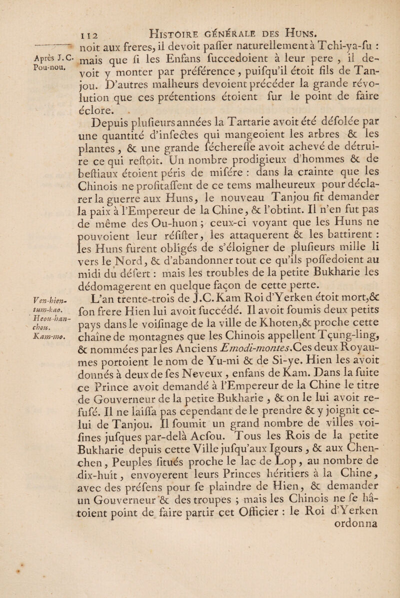 Pou-nou. V en-hien- tum-kao. Meou-h an- chou. Kam-mo. 112 Histoire générale des Huns. noit aux freres, il devoit palier naturellement à Tchi-ya-fu : voit y monter par préférence, puifquil étoit fils de Tan¬ jou. D’autres malheurs dévoient précéder la grande révo¬ lution que ces prétentions étoient fur le point de faire éclore. Depuis plufieurs années la Tartarie avoitété défolée par une quantité d’infectes qui mangeoient les arbres & les plantes , & une grande féchere fie avoit achevé de détrui¬ re ce qui reftpit. Un nombre prodigieux d hommes & de beftiaux étoient péris de mifére : dans la crainte que les Chinois ne profitaffent de ce tems malheureux pour décla¬ rer la guerre aux Huns, le nouveau Tanjou fit demander la paix à l’Empereur de la Chine, & l’obtint. Il n en fut pas de même des Ou-huon ; ceux-ci voyant que les Huns ne pouvoient leur réfifter, les attaquèrent & les battirent : les Huns furent obligés de s’éloigner de plufieurs mille li vers le Nord, & d’abandonner tout ce qu’ils poffedoient au midi du défert : mais les troubles de la petite Bukharie les dédomagerent en quelque façon de cette perte. L’an trente-trois de J.C. Kam Roi d’Yerken étoit mort,& fon frere Hien lui avoit fuccédé. Il avoit fournis deux petits pays dans le voifinage de la ville de Khoten,& proche cette chaîne de montagnes que les Chinois appellent Tçung-ling, & nommées parles Anciens Emodi-montes.Ces deux Royau¬ mes portoient le nom de Yu-mi & de Si-ye. Hien les avoit donnés à deux de fes Neveux , enfans de Kam. Dans la fuite ce Prince avoit demandé à l’Empereur de la Chine le titre de Gouverneur de la petite Bukharie , & on le lui avoit re- fufé. Il ne laiffa pas cependant de le prendre & y joignit ce¬ lui de Tanjou. Il fournit un grand nombre de villes voi- fines jufques par-delà Acfou. Tous les Rois de la petite Bukharie depuis cette Ville jufqu’aux Igours , & aux Chen- chen, Peuples fitués proche le lac de Lop, au nombre de dix-huit, envoyèrent leurs Princes héritiers à la Chine, avec des préfens pour fe plaindre de Hien, & demander un Gouverneur & des troupes ; mais les Chinois ne fe hâ- toient point de faire partir cet Officier : le Roi d Y erken ordonna