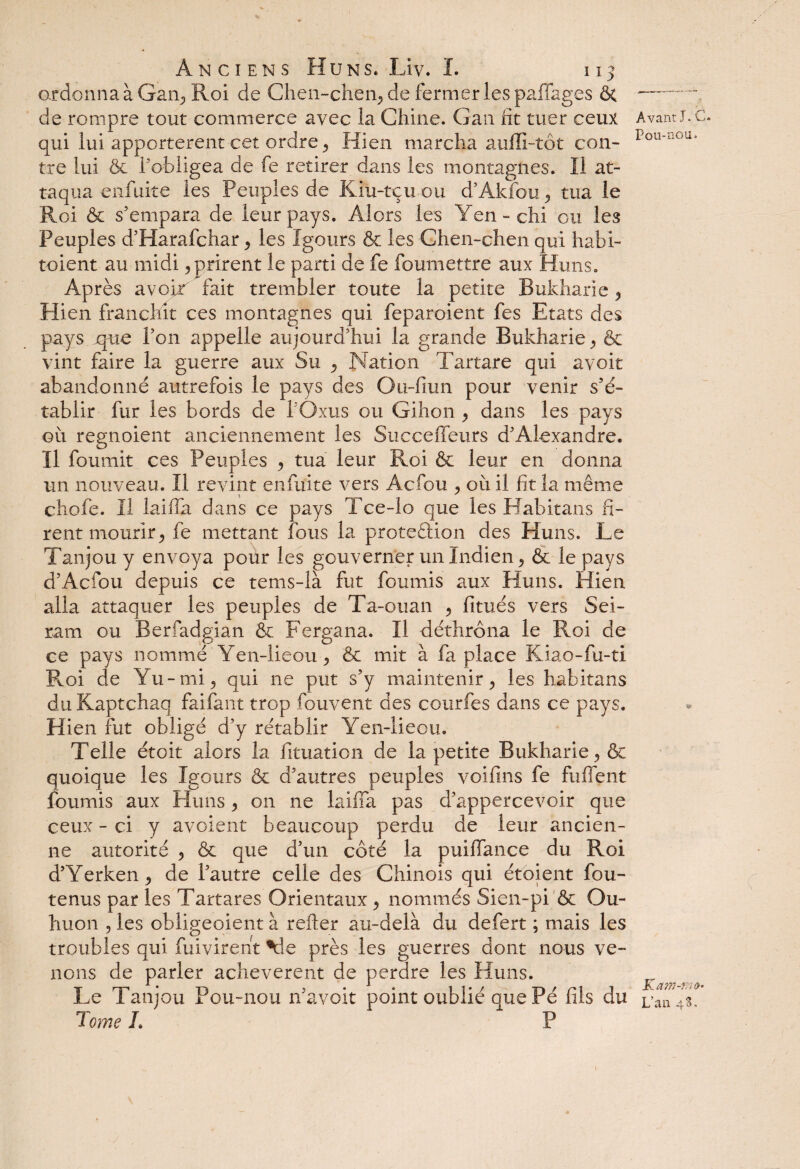 ordonna à Gain, Roi de Chen-chen, de fermer les paffages ôt de rompre tout commerce avec la Chine. Gan fit mer ceux qui lui apportèrent cet ordre , Hien marcha aufïi-tôt con¬ tre lui & F obligea de fe retirer dans les montagnes. Il at¬ taqua enfuite les Peuples de Kiu-tçu ou d’Akfou -, tua le Roi & s'empara de leur pays. Alors les Yen-chi ou les Peuples d’Harafchar, les Xgours ôc les Chen-chen qui habi- toient au midi, prirent le parti de fe foumettre aux Huns. Après avoir fait trembler toute la petite Bukharie , Hien franchit ces montagnes qui feparoient fes Etats des pays que Pon appelle aujourd'hui la grande Bukharie, & vint faire la guerre aux Su , Nation Tartare qui avoir abandonné autrefois le pays des Ou-fiun pour venir s’é¬ tablir fur les bords de POxus ou Gihon , dans les pays oit regnoient anciennement les Succeffeurs d’Alexandre. Il fournit ces Peuples , tua leur Roi & leur en donna un nouveau. Il revint enfuite vers Acfou , où il fit la même chofe. Il laiffa dans ce pays Tce-lo que les Habitans fi¬ rent mourir, fe mettant fous la protection des Huns. Le Tanjou y envoya pour les gouverner un Indien, & le pays d’Acfou depuis ce tems-ià fut fournis aux Huns. Hien alla attaquer les peuples de Ta-ouan , fitués vers Sei- ram ou Berfadgian & Fergana. Il déthrôna le Roi de ce pays nommé Yen-lie ou, & mit à fa place Kiao-fu-ti Roi de Yu-mi, qui ne put s’y maintenir, les habitans du Kaptchaq fai faut trop fouvent des courfes dans ce pays. Hien fut obligé d’y rétablir Yen-lieou. Telle étoit alors la fituation de la petite Bukharie, & quoique les Igours & d’autres peuples voifins fe fuffent fournis aux Huns, on ne laiffa pas d’appercevoir que ceux - ci y avoient beaucoup perdu de leur ancien¬ ne autorité , & que d’un côté la puifiance du Roi d’Yerken, de l’autre celle des Chinois qui étoient fou- tenus par les Tartares Orientaux , nommés Sien-pi & Ou- huon 5 les obligeaient à refter au-delà du defert ; mais les troubles qui fuivirent près les guerres dont nous ve¬ nons de parler achevèrent de perdre les Huns. Le Tanjou Pou-nou n’avoit point oublié que Pé fils du Tome L P Avant J. C. Pou-nou. Kam-rrtù* L’an 43,