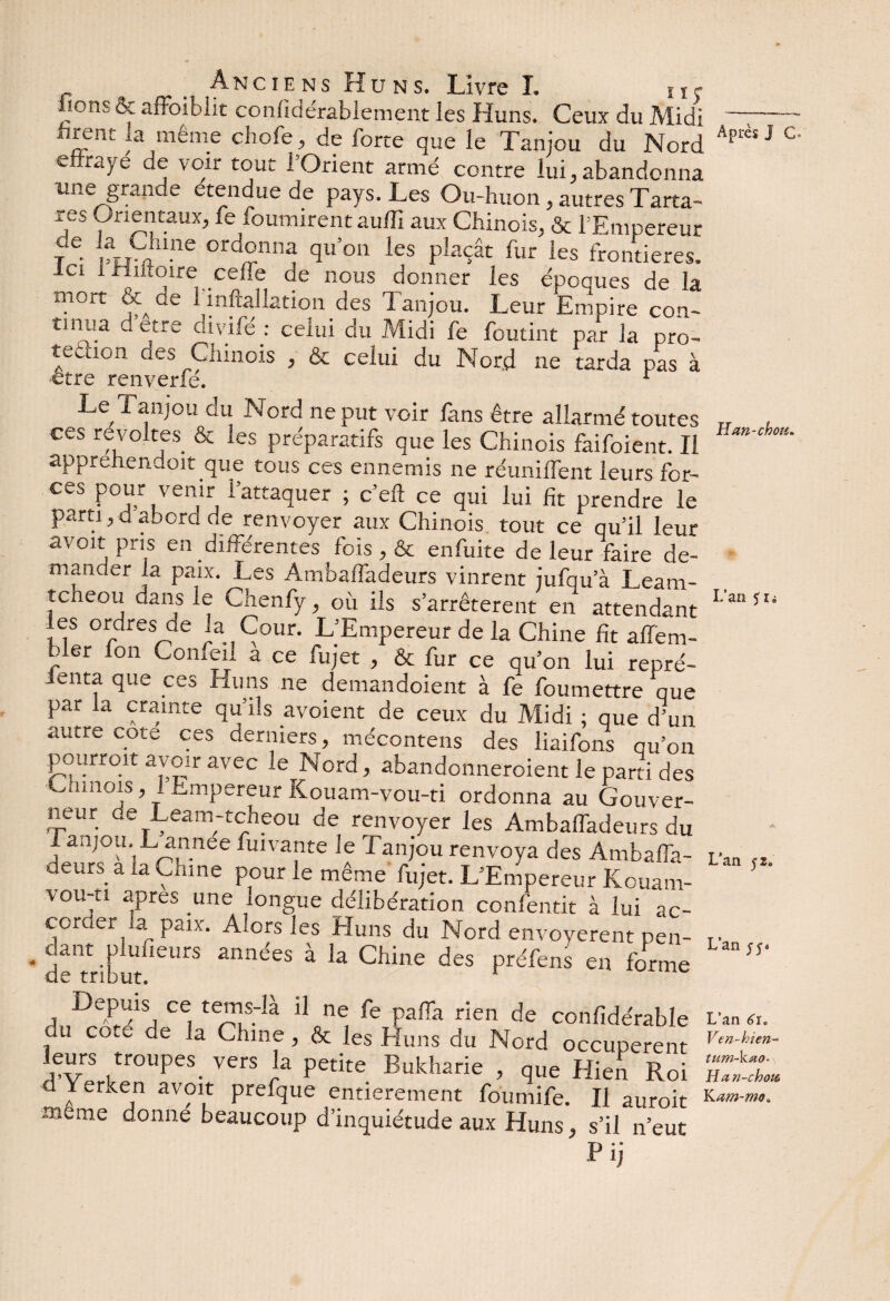 bons & affaiblit confidérablement les Huns. Ceux du Midi ™ f même cbofe, de forte que le Tanjou du Nord effraye de voir tout l’Orient armé contre lui, abandonna une grande étendue de pays. Les Ou-huon, autres Tarta- res Orientaux, fe fournirent auffi aux Chinois, & l’Empereur je. ptS11.116 ord°ni1^ qu’on les plaçât fur les frontières, le* i Hutoire celle de nous donner les époques de la mort & de l'inftallation des Tanjou. Leur Empire con¬ tinua dette divife : celui du Alidi fe foutint par la pro~ tetuon des Chinois , & celui du Nord ne tarda pas à être renverfé. 1 Le Tanjou du Nord ne put voir fans être allarmé toutes ces révoltés & les préparatifs que les Chinois faifoient. Il apprehendoit que tous ces ennemis ne réunilfent leurs fer- ces pour venir l’attaquer ; c’eft ce qui lui fit prendre le parti,d abord de renvoyer aux Chinois tout ce qu’il leur avoir pris en différentes fois , & en fuite de leur faire de¬ mander la paix. Les Ambaffadeurs vinrent jufqu’à Leam- tcheou dans le Chenfy, où ils s’arrêtèrent en attendant les ordres de la Cour. L’Empereur de la Chine fit aflem- Mer fon Confeil a ce fujet , & fur ce qu’on lui repré- lenta que ces Huns ne demandoient à fe fou mettre que par la crainte qu’ils avoient de ceux du Midi ; que d’un autre cote ces derniers, mécontens des liaifons qu’on pourrait avoir avec le Nord, abandonneroient le parti des Chinois, 1 Empereur Kouam-vou-ti ordonna au Gouver¬ neur de Leam-tcheou de renvoyer les Ambaffadeurs du 1 anjou. L annee fuivante le Tanjou renvoya des Ambaffa- deurs a ia Chine pour le même fujet. L’Empereur Kouam- vou-ti apres une longue délibération confentit à lui ac¬ corder la paix. Aiors les Huns du Nord envoyèrent pen- deTribut^CUrS ann<^es a Chine des préfens en forme Depuis ce tems-là il ne fe paffa rien de confidérable du co.e de la Chine , & les Huns du Nord occupèrent leurs troupes vers la petite Bukharie , que Hien Roi d Yerken avoit prefque entièrement foumife. Il auroit meme donne beaucoup d’inquiétude aux Huns, s’il n’eut Après J C H an-chou. L’an $ïi L’an 52. L’an L’an 6ï. Ven-hien- tum-kœo- H an-chou Yam-mo.