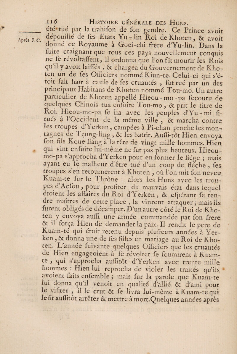 îïtf Histoire générale des Huns. _ été tué par la trahifon de fon gendre. Ce Prince avoit Après j. c. déPoldilé de fes Etats Yu - lin Roi de Khoten* & avoit donne ce Royaume à Goei-chi frere d’Yu-lin. Dans la fuite craignant que tous ces pays nouvellement conquis ne fe revoitaflent* il ordonna que l’on fît mourir les Rois qu il y avoit laiffés * & chargea du Gouvernement de KÎ10- ten un de fes Officiers nommé Kiun-te, Celui-ci qui s’é- toit fait haïr à caufe de fes cruautés * fut tué par un des principaux Habitans de Khoten nommé Tou-mo. Un autre particulier de Khoten appellé Hieou-mo-pa fe couru de quelques Chinois tua enfuite Tou-mo * & prit le titre de Roi. Hieou-mo-pa fe lia avec les peuples d’Yu-mi fi- tues a 1 Occident de la même ville > & marcha contre les troupes d’Yerken * campées à Pi-chan proche les mon¬ tagnes de Tçung-ling * & les battit. Auffi-tôt Hien envoya fon fils Koue-fiang a la tête de vingt mille hommes. Hien qui vint enfuite lui-même ne fut pas plus heureux. Hieou- mo-pa s approcha d’Y erken pour en former le liège ; mais ayant eu le malheur d’être tué d’un coup de flèche , fes troupes s en retournèrent à Khoten où Ton mit fon neveu Kuam-te fur le Thrône : alors les Huns avec les trou¬ pe d’Acfou* pour profiter du mauvais état dans lequel étoient les affaires du Roi d’Yerken* & efpérant fe ren¬ dre maîtres de cette place , la vinrent attaquer ; mais ils furent obligés de décamper. D’un autre côté le Roi de Kho¬ ten y envoya auffl une armée commandée par fon frere & il força Hien de demander la paix. Il rendit le pere de ' Kuam-té qui étoit retenu depuis plufieurs années à Yer- ken * & donna une de fes filles en mariage au Roi de Kho¬ ten. L’année fliiyante quelques Officiers que les cruautés de Hien engageoient à fe révolter fe fournirent à Kuam- te * qui s’approcha auilitôt d’Yerken avec trente mille hommes : Hien lui reprocha de vioier les traités qu’ils avaient faits enfemble ; mais fur la parole que Kuam-te lui donna qu’il venoit en qualité d’allié & d’ami pour le vifiter * il le crut & fe livra lui-même à Kuam-te qui le fit aufïîtôt arrêter & mettre à mert.Quelques années après