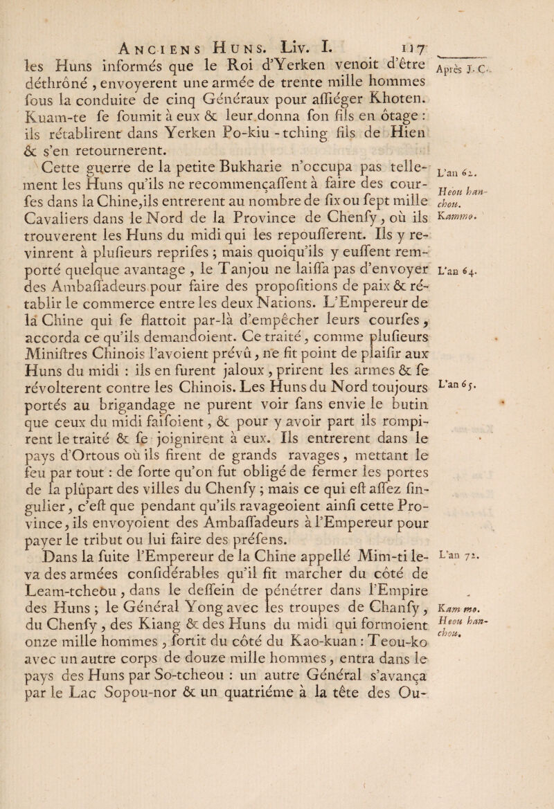 les Huns informés que le Roi d’Yerken venoit d'être déthrôné , envoyèrent une armée de trente mille hommes fous la conduite de cinq Généraux pour affiéger Khotem Kuam-te fe fournit à eux & leur donna fon fils en otage : ils rétablirent dans Yerken Po-kiu -tching fils de Hien & s’en retournèrent. Cette guerre de la petite Bukharie n’occupa pas telle- ment les Huns qu’ils ne recommençalfent à faire des cour- fes dans la Chinegls entrèrent au nombre de fixou fept mille Cavaliers dans le Nord de la Province de Chenfy ^ où ils trouvèrent les Huns du midi qui les repoufierent. Ils y re¬ vinrent à piufieurs reprifes ; mais quoiqu’ils y enflent rem¬ porté quelque avantage 9 le Tanjou ne laiffa pas d’envoyer des Ambaffadeurs pour faire des proportions de paix & ré¬ tablir le commerce entre les deux Nations. L’Empereur de la Chine qui fe flattoit par-là d’empêcher leurs courfes 9 accorda ce qu’ils demandoient. Ce traité, comme piufieurs Miniftres Chinois l’avoient prévu ^ ne fit point de plaifir aux Huns du midi : ils en furent jaloux , prirent les armes & fe révoltèrent contre les Chinois. Les Huns du Nord toujours portés au brigandage ne purent voir fans envie le butin que ceux du midi faïfoient , ôc pour y avoir part ils rompi¬ rent le traité & fe joignirent à eux. Ils entrèrent dans le pays d’Ortous où ils firent de grands ravages, mettant le feu par tout : de forte qu’on fut obligé de fermer les portes de la plupart des villes du Chenfy ; mais ce qui eft allez fin- gulier y c’eft que pendant qu’ils ravageoient ainfi cette Pro¬ vince envoyoient des Ambaffadeurs à l’Empereur pour payer le tribut ou lui faire des préfens. Dans la fuite l’Empereur de la Chine appellé Mim-ti le¬ va des armées confidérables qu’il fit marcher du côté de Leam-tcheôu ? dans le deffein de pénétrer dans l’Empire des Huns ; le Général Yongavec les troupes de Chanfy, du Chenfy, des Kiang & des Huns du midi qui formoient onze mille hommes „ fortit du côté du Rao-kuan : Teou-ko avec un autre corps de douze mille hommes, entra dans le pays des Huns par So-tcheou : un autre Général s’avança par le Lac Sopou-nor & un quatrième à la tête des Ou- Après J- C- L’an 6i. île ou h un- chou. YLamm&» L'an 64. L’an 65. L'an 72. Kam mo. île ou h an- chou, (