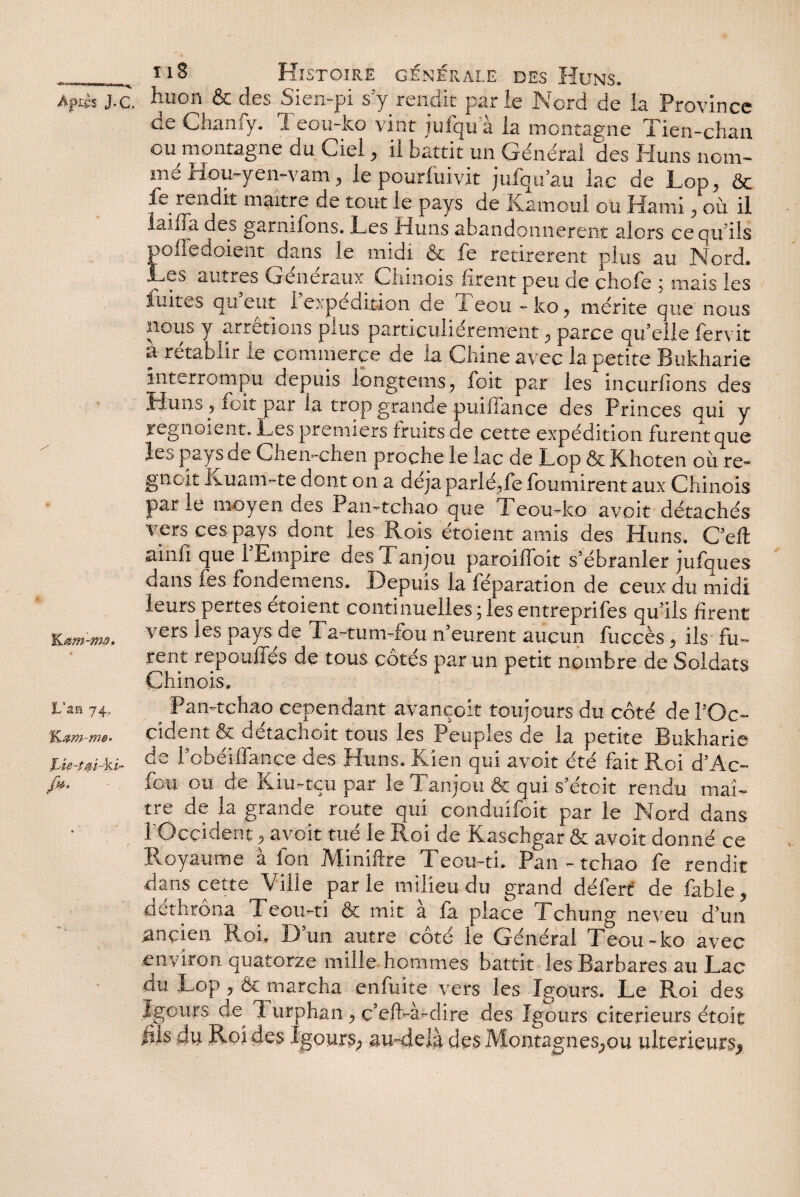 Kam-mû» * L'an 74, Lte-tm-ki- A iiS Histoire générale des Huns. de Chanfy. 1 eou-ko vint lufqu à la montagne Tien-chan ou montagne du Ciel, il battit un Général des Huns nom¬ mé Hou-yen-vam, le pourfuivit jufqu’au lac de Lop, & fe rendit maître de tout le pays de Kamoul ou Hami, où il laiffa des garnirons. Les Huns abandonnèrent alors ce qu'ils pofiedoient dans le midi & fe retirèrent plus au Nord. Les autres Généraux Chinois firent peu de chofe ; mais les iuites qu eut 1 expédition de X eou - ko, mérite que nous nous y arrêtions plus particuliérement, parce qu’elle fervit a rétablir le commerce de la Chine avec la petite Bukharie interrompu depuis longtems, foit par les incurfions des Huns , foit par la trop grande puiflance des Princes qui y regnoient. Les premiers fruits de cette expédition furent que les pays ae Chen-chen proche le lac de Lop & Khcten où re- gnoit Ivuam-te dont on a déjà parlé,fe fournirent aux Chinois par le moyen des Pan-tchao que Teou-ko avoit détachés V'ers ces pays dont les Rois étoient amis des Huns. C’elt ainfi que l’Empire des Tanjou paroifloit s’ébranler jufques dans fes fondemens. Depuis la féparation de ceux du midi leurs pertes étoient continuelles ; les entreprifes qu’ils firent vers les pays de Ta-tum-fou n’eurent aucun fuccès, ils fu¬ rent repoulies de tous côtés par un petit nombre de Soldats Chinois, Pan-tehao cependant avançoit toujours du côté de l’Oc¬ cident & détachoit tous les Peuples de la petite Bukharie de robéiflfance des Huns. Kien qui avoit été fait Roi d’Ac- iou ou de iviu-tçu par le X anjou & qui s’étcit rendu maî¬ tre de la grande route qui conduifoit par le Nord dans l'Occident , avoir tué le Roi de Kaschgar & avoit donné ce Royaume à fou Miniftre Teou-ti. Pan - tchao fe rendit dans cette Ville parle milieu du grand défert de fable, dethrona Teou-ti & mit a la place Tchung neveu d’un ancien Roi. D’un autre côté le Général Teou-ko avec environ quatorze mille hommes battit les Barbares au Lac du Lop, & marcha enfùite vers les Igours. Le Roi des Jgours de^ 1 urphan, c’efl-à-dire des îgours citerieurs étoit fils dii Roi des Igours, au-delà des Montagnes,ou ultérieurs,