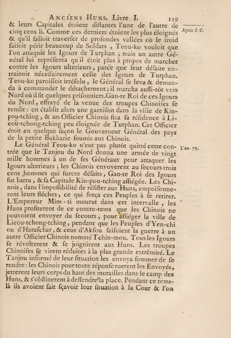 A n c ie n s Hun s. Livre I. ng & leurs Capitales étoient diftantes l’une de l’autre de —;- cinq cens li. Comme ces derniers étoient les plus éloignés Apr“ J'C & qu’il falloit traverfer de profondes vallées où le froid faifoit périr beaucoup de Soldats , Teou-ko vouloit que l’on attaquât les Igours de Turphan ; mais un autre Gé¬ néral lui repréfenta qu il étoit plus à propos de marcher contre les Igours ultérieurs, parce que leur défaite en- traînoit néceffairement celle des Igours de Turphan. Teou-ko paroilfoit irréfolu , le Général fe leva & deman¬ da à commander le détachement ; il marcha auffi-tôt vers Nord où il fit quelques prifonniers.Gan-te Roi de ces Igours du Nord , effrayé de la venue des troupes Chinoiiès fe rendit : on établit alors une garnifon dans la ville de Kin- pou-tching, & un Officier Chinois fixa fa réfidence à Li- eou-tchong-tching peu éloignée de Turphan. Cet Officier étoit en quelque façon le Gouverneur Général des pays de la petite Bukharie fournis aux Chinois. Le Général Teou-ko n’eut pas plutôt quitté cette con- L’an- trée que le Tanjou du Nord donna une armée de vingt mille hommes à un de fes Généraux pour attaquer les Igours ultérieurs ; les Chinois envoyèrent au fecours trois cens hommes qui furent défaits, Gan-te Roi des Igours fut battu, & fa Capitale Kin-pou-tching affiégée. Les Chi¬ nois , dans l’impoflibilité de réfifter aux Huns, empoifonne- rent leurs flèches, ce qui força ces Peuples à fe retirer. L’Empereur Mim - ti mourut dans -cet intervalle , les * Huns profitèrent de ce contre-tems que les Chinois ne pouvoient envoyer du fecours, pour affiéger la ville de Lieou-tchong-tching, pendant que les Peuples d’Yen-chi ou d’Harafchar, & ceux d’Akfou faifoient la guerre à un autre^ Officier Chinois nommé T chin-mou. Tousles Igours fe révoltèrent & fe joignirent aux Huns. Les troupes Chinoifes fe virent réduites à la plus grande extrémité. Le Tanjou informé de leur fituation les envoya fommer de fe rendre : les Chinois pour toute réponfe tuerent les Envoyés, jetterent leurs corps du haut des murailles dans le camp des Huns, & s’obflinerent à deffendre'la place. Pendant ce terns- là ils avoient fait fçayoir leur fituation à la Cour & l’ois