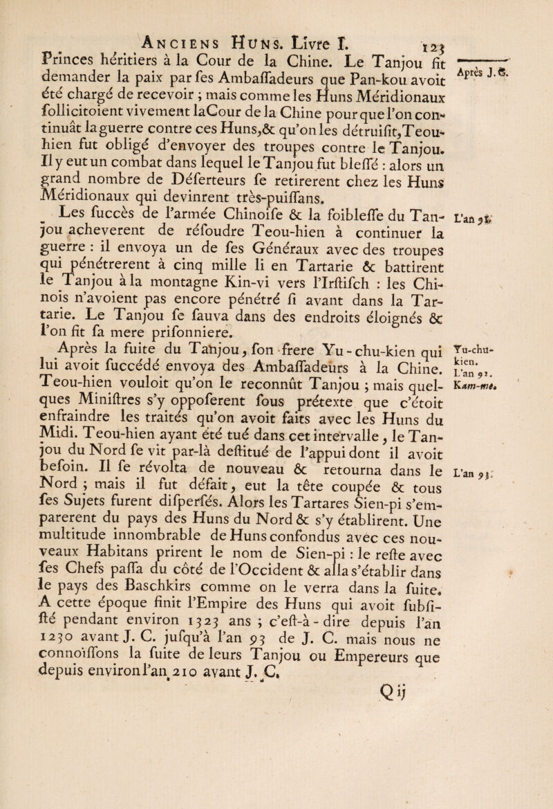 Anciens Huns. Livre L \2$ Princes héritiers à la Cour de la Chine. Le Tanjou fît demander la paix par fes Ambafladeurs que Pan-kou avoit été chargé de recevoir ; mais comme les Huns Méridionaux follicitoient vivement laCour de la Chine pour que l’on con¬ tinuât la guerre contre ces Huns,êc qu’on les détruifit,Teou- hien fut obligé d’envoyer des troupes contre le Tanjou. Il y eut un combat dans lequel le Tanjou fut bleffé : alors un grand nombre de Déferteurs fe retirèrent chez les Huns Méridionaux qui devinrent très-puiflans. Les fuccès de l’armée Chinoife & la foibleffe du Tan¬ jou achevèrent de réfoudre Teou-hien à continuer la guerre : il envoya un de fes Généraux avec des troupes qui pénétrèrent à cinq mille li en Tartarie êc battirent le Tanjou à la montagne Kin-vi vers l’Iritifch : les Chi¬ nois n’avoient pas encore pénétré fi avant dans la Tar¬ tarie. Le Tanjou le fauva dans des endroits éloignés 6c l’on fit fa mere prifonniere. Après la fuite du Tanjou, fon frere Yu-chu-kien qui lui avoit fuccédé envoya des Ambafladeurs à la Chine. Teou-hien vouloit qu’on le reconnût Tanjou ; mais quel¬ ques Miniflres s’y oppoferent fous prétexte que c’étoit enfraindre les traités qu’on avoit faits avec les Huns du Midi. Teou-hien ayant été tué dans cet intervalle, le Tan¬ jou du Nord fe vit par-là deftitué de l’appui dont il avoit befoin. Il fe révolta de nouveau 6c retourna dans le Nord ; mais il fut défait, eut la tête coupée 6c tous fes Sujets furent difperfés. Alors les Tartares Sien-pi s’em¬ parèrent du pays des Huns du Nord ôc s’y établirent. Une multitude innombrable de Huns confondus avec ces nou¬ veaux Habitans prirent le nom de Sien-pi : le refie avec fes Chefs paffa du côté de l’Occident 6c alla s’établir dans le pays des Baschkirs comme on le verra dans la fuite, A cette époque finit l’Empire des Huns qui avoit fubfi- flé pendant environ 1323 ans ; c’efl-à-dire depuis l’an 1230 avant J. C. jufqu’à l’an 93 de J. C. mais nous ne connoiffons la fuite de leurs Tanjou ou Empereurs que depuis environ l’an 210 avant J. C, Qij Après J. S, L’an Y u-chit- kien. L’an Kam-mê» L’an 9 y: