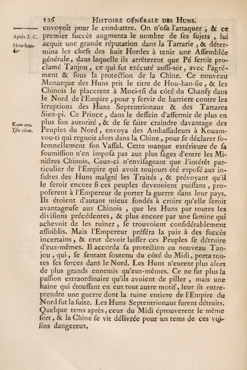 n J. c. Hou4m- Iç* K am-mom T fin chou,. ti6 Histoire générale dis Huns; envoyoît pour le combattre. On n’ofa l’attaquer y & ce premier fuccès augmenta le nombre de fes fujets , lui acquit une grande réputation dans la Tartarie , & déter¬ mina les chefs des huit Hordes à tenir une Affemblée générale, dans laquelle ils arrêtèrent que Pé feroit pro¬ clamé Tanjou, ce qui fut exécuté auffi-tôt, avec l’agré¬ ment & fous la protedion de la Chine. Ce nouveau Monarque des Huns prit le titre de Hou-han-fie, & les Chinois le placèrent à Moei-tfi du côté du Chanfy dans le Nord de l’Empire , pour y fervir de barrière contre les irruptions des Huns Septentrionaux & des Tartares Sien-pi. Ce Prince, dans le deffein d'affermir de plus en plus fon autorité , & de fe faire craindre davantage des Peuples du Nord, envoya des Ambaffadeurs à Kouam- vou-ti qui regnoit alors dans la Chine , pour fe déclarer fo- lemnellement fon VafTal. Cette marque extérieure de fa foumiffion n’en impofa pas aux plus fages d’entre les Mi- niftres Chinois. Ceux-ci n’envifageant que l’intérêt par¬ ticulier de l’Empire qui avoit toujours été expofé aux in- fuites des Huns malgré les Traités , & prévoyant qu’il le feroit encore fi ces peuples devenoient puiffans , pro- poferent à l’Empereur de porter la guerre dans leur pays. Ils étoient d’autant mieux fondés à croire qu’elle feroit avantageufe aux Chinois , que les Huns par toutes les divifions précédentes, & plus encore par une famine qui achevoit de les ruiner , fe trouvoient confidérablement affaiblis. Mais l’Empereur préféra la paix à des fuccès incertains, & crut devoir laiffer ces Peuples fe détruire d’eux-mêmes. Il accorda fa protedion au nouveau Tan¬ jou , qui, fe fentant foutenu du côté du Midi, porta tou¬ tes fes forces dans le Nord. Les Huns n’eurent plus alors de plus grands ennemis qu’eux-mêmes. Ce ne fut plus la paffïon extraordinaire qu’ils avoient de piller , mais une haine qui étouffant en eux tout autre motif, leur fit entre¬ prendre une guerre dont la ruine entière de l’Empire du Nord fut la fuite. Les Huns Septentrionaux furent détruits. Quelque tems après, ceux du Midi éprouvèrent le même fort, & la Chine fe vit délivrée pour un tems do ces v fins dangereux.