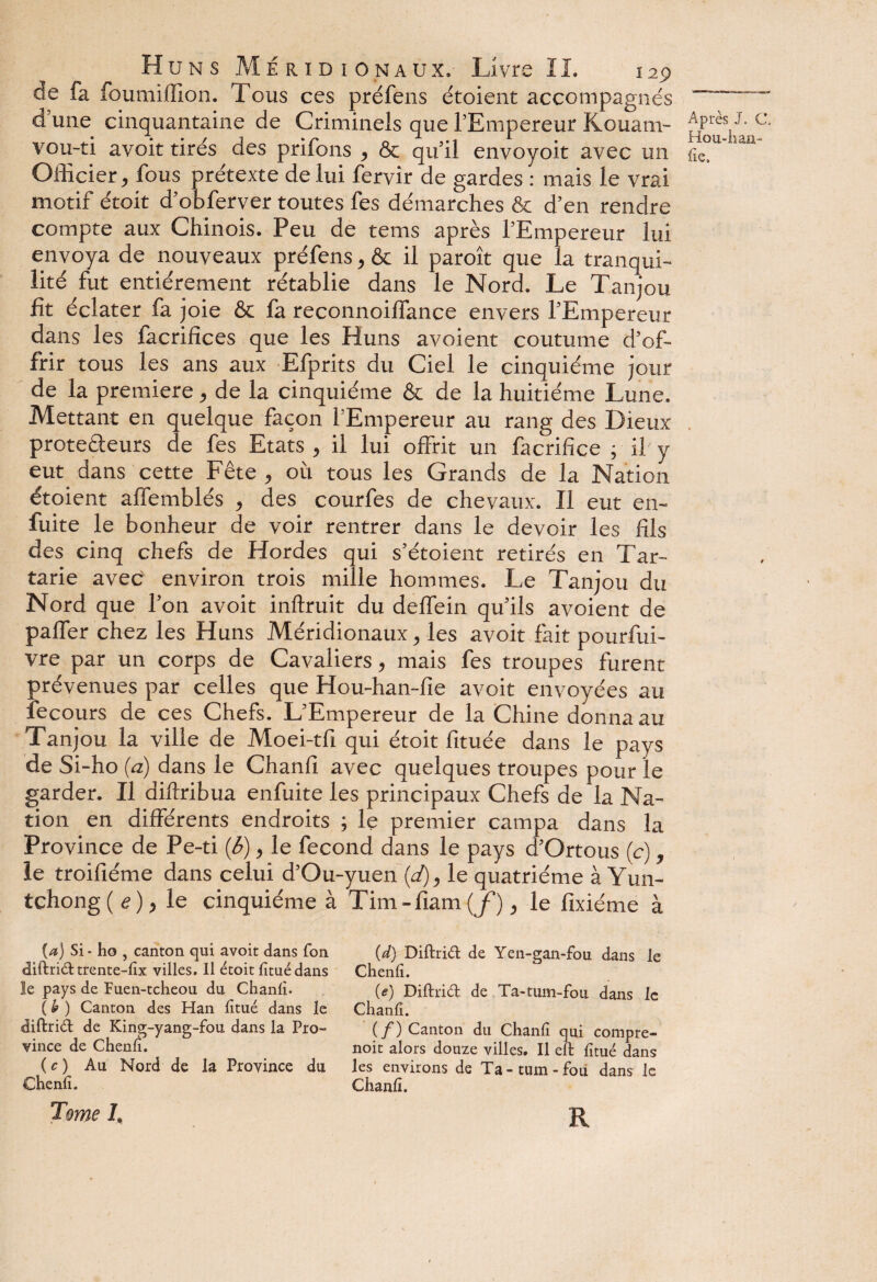 de fa fourni (lion. Tous ces préfens étoient accompagnés dune cinquantaine de Criminels que l’Empereur Kouani- Apr^J-c. vou-ti avoit tirés des priions , & qu’il envoyoit avec un fie,u Officier, fous prétexte de lui fervir de gardes : mais le vrai motif étoit d’obferver toutes fes démarches & d’en rendre compte aux Chinois, Peu de tems après l’Empereur lui envoya de nouveaux préfens, & il paroît que la tranqui- lité fut entièrement rétablie dans le Nord. Le Tanjou fît éclater fa joie & fa reconnoiffance envers l’Empereur dans les facrifïces que les Huns avoient coutume d’of¬ frir tous les ans aux Efprits du Ciel le cinquième jour de la première, de la cinquième & de la huitième Lune. Mettant en quelque façon l’Empereur au rang des Dieux prote&eurs de fes Etats, il lui offrit un facrifîce ; il y eut dans cette Fête , où tous les Grands de la Nation étoient affemblés , des courfes de chevaux. Il eut en- fuite le bonheur de voir rentrer dans le devoir les fils des cinq chefs de Hordes qui s’étoient retirés en Tar- tarie avec environ trois mille hommes. Le Tanjou du Nord que l’on avoit inftruit du deffein qu’ils avoient de paffer chez les Huns Méridionaux, les avoit fait pourfui- vre par un corps de Cavaliers, mais fes troupes furent prévenues par celles que Hou-han-fie avoit envoyées au fecours de ces Chefs. L’Empereur de la Chine donna au Tanjou la ville de Moei-tfi qui étoit fituée dans le pays de Si-ho (a) dans le Chanfi avec quelques troupes pour le garder. Il diftribua enfuite les principaux Chefs de la Na¬ tion en différents endroits ; le premier campa dans la Province de Pe-ti (<5), le fécond dans le pays d’Ortous (c), le troifiéme dans celui d’Ou-yuen (d), le quatrième à Yun- tchong(<?), le cinquième à Tim-fiam(j), le fixiéme à {a) Si-ho , canton qui avoit dans Ton diftrid trente-iix villes. Il étoit iituédans le pays de Fuen-tcheou du Chanii. ( h ) Canton des Han iitué dans le diftrid de King-yang-fou dans la Pro¬ vince de Chenfi. ( c ) Au Nord de la Province du Chenil. Tome h (d) Diftrid de Yen-gan-fou dans le Chenil. (<?) Diftrid de Ta-tum-fou dans le Chaniî. (f) Canton du Chanii qui compre- noit alors douze villes. Il eft iîtué dans les environs de Ta-tum-foii dans le Chanii. R