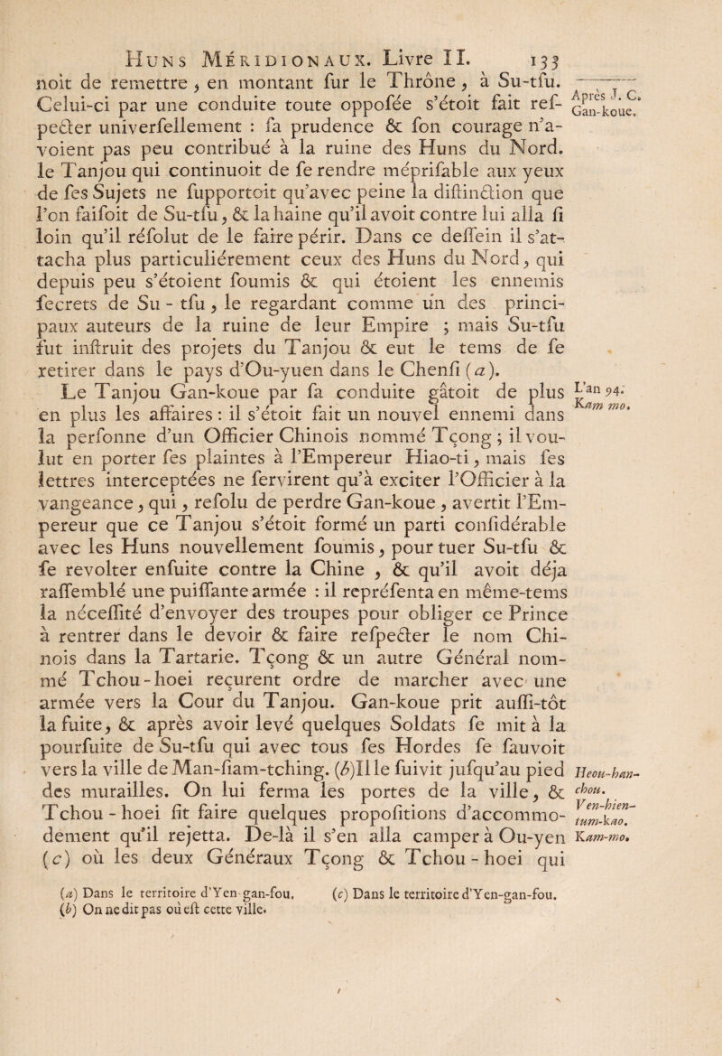 noit de remettre ^ en montant fur le Thrône } à Su-tfu. Celui-ci par une conduite toute oppofée s’étoit fait ref- peâer univerfellement : fa prudence & fon courage n’a- voient pas peu contribué à la ruine des Huns du Nord, le Tanjou qui continuoit de fe rendre méprifable aux yeux de fes Sujets ne fupportoit qu’avec peine la diftinûion que ron faifoit de Su-tfu^ & la haine qu’il avoit contre lui alla fi loin qu’il réfolut de le faire périr. Dans ce deffein il s’at¬ tacha plus particuliérement ceux des Huns du Nord qui depuis peu s’étoient fournis & qui étoient les ennemis fecrets de Su - tfu > le regardant comme un des princi¬ paux auteurs de la ruine de leur Empire ; mais Su-tfu fut inftruit des projets du Tanjou & eut le tems de fe retirer dans le pays d’Ou-yuen dans le Chenil (a). Le Tanjou Gan-koue par fa conduite gâtoit de plus en plus les affaires : il s’étoit fait un nouvel ennemi dans la perfonne d’un Officier Chinois nommé Tçong ; il vou¬ lut en porter fes plaintes à l’Empereur Hiao-ti > mais fes lettres interceptées ne fervirent qu’à exciter l’Officier à la yangeance, qui > refolu de perdre Gan-koue , avertit l’Em¬ pereur que ce Tanjou s’étoit formé un parti confidérable avec les Huns nouvellement fournis > pour tuer Su-tfu &c fe révolter enfuite contre la Chine , & qu’il avoit déjà raffemblé une puiffante armée : il repréfenta en même-tems la néceffité d’envoyer des troupes pour obliger ce Prince à rentrer dans le devoir & faire refpeéter le nom Chi¬ nois dans la Tartarie. Tçong & un autre Général nom¬ mé Tchou-hoei reçurent ordre de marcher avec une armée vers la Cour du Tanjou. Gan-koue prit auffi-tôt la fuite y & après avoir levé quelques Soldats fe mita la pourfuite de Su-tfu qui avec tous fes Hordes fe fauvoit vers la ville de Man-fiam-tching. (Æ)Ille fuivit jufqu’au pied des murailles. On lui ferma les portes de la ville , & Tchou - hoei fit faire quelques propofitions d’accommo¬ dement qu’il rejetta. De-là il s’en alla camper à Ou-yen (c) où les deux Généraux Tçong & Tchou-hoei qui (a) Dans le territoire d’Yen gan-fou, (c) Dans le territoire d’Yen-gan-fou. (b) On ne dit pas oiieft cette ville. Après J. C. Gan-koue. L’an 5>4« Ketm mo. H eou~ h an- chou. V en-h ien- tum-kao. Kam-mo,