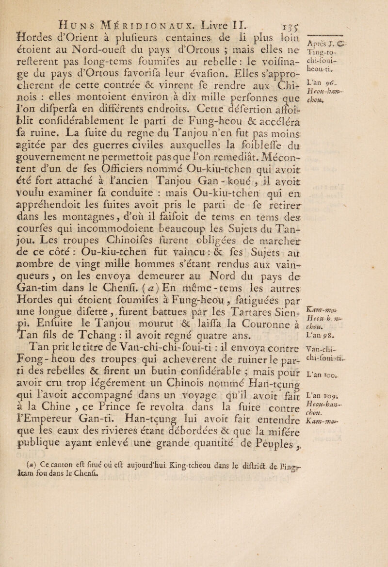 Hordes d’Orient à plufieurs centaines de li plus loin étaient au Mord-ouelt du pays d’Ortous ; mais elles ne refterent pas long-tems foumifes au rebelle : le voifina- ge du pays d’Ortous favorifa leur évafion. Elles s’appro¬ chèrent de cette contrée & vinrent fe rendre aux Chi¬ nois : elles montaient environ à dix mille perfonnes que Lon difperfa en différents endroits. Cette défertion affoi- blit confidérablement le parti de Fung-heou & accéléra fa ruine. La fuite du régné du Tanjou n’en fut pas moins agitée par des guerres civiles auxquelles la foibleffe du gouvernement ne permettoit pas que l’on remédiât. Mécon¬ tent d’un de fes Officiers nommé Ou-kiu-tchen qui avoit été fort attaché à l’ancien Tanjou Gan- kouéC il avoit voulu examiner fa conduite : mais Ou-kiu-tchen qui en. appréhendoit les fuites avoit pris le parti de fe retirer dans les montagnes y d’où il faifoit de tems en tems des courles qui incommodoient beaucoup les Sujets du Tan¬ jou, Les troupes Chinoifes furent obligées de marcher de ce côté : Ou-kiu-tchen fut vaincu : & fes Sujets au mombre de vingt mille hommes s’étant rendus aux vain¬ queurs y on les envoya demeurer au Nord du pays de Gan-tim dans le Chenffi ,( a ) En même-tems les autres Hordes qui étoient foumifes à Fung-heou ^ fatiguées par une longue difette y furent battues par les Tartares Sien- Çi. Enfuite le Tanjou mourut & laiffa la Couronne à an fils de Tchang : il avoit régné quatre ans. Tan prit le titre de Van-chi-chi-foui-ti : il envoya contre Fong-heou des troupes qui achevèrent de ruiner le par¬ ti des rebelles & firent un butin confîdérable ; mais pour avoir cru trop légèrement un Chinois nommé Han-tçung qui l’avoit accompagné dans un voyage qu’il avoit fait à la Chine y ce Prince fe révolta dans la fuite contre l’Empereur Gan-ti. Han-tçung lui avoit fait entendre que les eaux des rivières étant débordées & que la mifére publique ayant enlevé une grande quantité de Peuples (*) Ce canton eft fi tué ou eft aujourd’hui King-tcheou dans le diftri<& de Vin&*~ Jeam fou dans le Chenfi. ' ^ Après J. CL Ting-to- chi-foui- heon ti». L'an B eou-hem* choM^ Kam-mo<- Heou-h n*- chou. L’an <;8. Van-clîi- ehi-foui .*ti„ L’an ïQo0 L’an 109. Meau-hcm— chou. Kam-mê*-