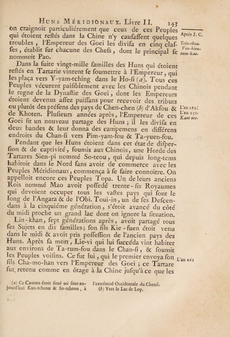 on craignoit particuliérement que ceux de ces Peuples —;- qui étoient reliés dans la Chine n’y caufaflent quelques Aprs J'C troubles , l’Empereur des Goei les divifa en cinq claf- fes, établit fur chacune des Chefs, dont le principal fe n o mm oit Pao. Dans la fuite vingt-mille familles des Huns qui étoient reliés en Tartarie vinrent fe foumettre à l’Empereur, qui les plaça vers Y-yam-tching dans le Plo-fi (a). Tous ces Peuples vécurent paifiblement avec les Chinois pendant îe régné de la Dynallie des Goei, dont les Empereurs étoient devenus allez puiflans pour recevoir des tributs ou plutôt des préfens des pays de Chen-chen (b) d’Akfou & L’an de Khoten. Plufieurs années après, l’Empereur de ces Goei fit un nouveau partage des Huns ; il les divifa en ** deux bandes & leur donna des campemens en différens endroits du Chan-fi vers Pim-yam-fou & Ta-yuen-fou. Pendant que les Huns étoient dans cet état de difper- fion & de captivité, fournis aux Chinois, une Horde des Tartares Sien-pi nommé So-teou, qui depuis long-tems habitoit dans le Nord fans avoir de commerce avec les Peuples Méridionaux, commença à fe faire connoître. On appelloit encore ces Peuples Topa. Un de leurs anciens Rois nommé Mao avoit pofledé trente - fix Royaumes qui dévoient occuper tous les valles pays qui font le long de l’Angara & de l’Obi. Toui-in, un de fes Defcen- dans à la cinquième génération, s’étoit avancé du côté du midi proche un grand lac dont on ignore la fituation. Lin-khan, fept générations après, avoit partagé tous fes Sujets en dix familles; fon fils Kie-fuen étoit venu dans le midi & avoit pris polfellion de l’ancien pays des Huns. Après fa mort, Lie-vi qui lui fuccéda vint habiter aux environs de Ta-tum-fou dans le Chan-fi, & fournit les Peuples voifins. Ce fut lui, qui le premier envoya fon L. fils Cha-mo-han vers l’Empereur des Goei ; ce Tartare 3U 1 1 rut retenu comme en otage a la Chine jufqu’à ce que les \a) Ce Canton etoit fitue ou font au- l’extrémité Occidentale du Clienlî. jourd’hui Kan-tcheou êc So-tclieou , à {b) Yers le Lac de Lop.