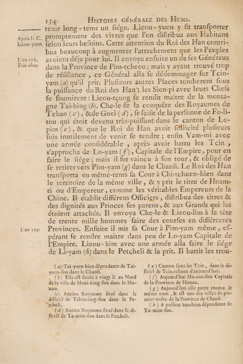 Lieou-yuen L’an 308. Te in-chou- L’an 5oy« 15-4 Histoire générale des Huns» tenir long - tems un fiége. Lieou - yuen y fit tranfporter promptement des vivres que Ton difiribua aux Habitans félon leurs befoins. Cette attention du Roi des Han contri¬ bua beaucoup à augmenter Rattachement que les Peuples avoient déjà pour lui. Il envoya enfuite un de fes Generaux dans laProvince de Pim-tcheou; mais y ayant trouve trop de réfiftance <> ce Général alla fe dédommager fur Tcin- yam (a) qu’il prit. Plufieurs autres Places tombèrent fous la puiffance du Roi des Han; les Sien-pi avec leurs Chefs fe fournirent : Lieou-tçung fe rendit maître de la monta¬ gne Tai-hing (è). Che-le fit la conquête des Royaumes de Tchao ( c) , &de Goei ( d), fefaifit de laperfonne de Fo-IL tou qui étoit devenu très-puiffant dans le canton de Le- pim ( e ), & que le Pvoi de Han avoit fdllicité plufieurs fois inutilement de venir fe rendre ; enfin Vam-mi avec une année confidérable , après avoir battu les 1 cin * s’approcha de Lo-yam (f) > Capitale de 1 Empire , pour en faire le fiége ; mais il fut vaincu à fou tour > & obligé de fe retirer vers Pim-yam (g) dans le Chanfi. Le Roi des Han transporta en même-tems fa Cour à Chi-tchuen-hien. dans le territoire de la même ville y & y prit le titre de Hoanv ti ou d'Empereur , comme les véritables Empereurs de la Chine. Il établit différens Officiers , diferibua des titres & des dignités aux Princes les parens, & aux Grands qui lui étoient attachés. Il envoya Che-le & Lieou-lim à la tête de trente mille hommes faire des courfes en différentes Provinces. Enfuite il mit fa Cour à Pim-yam même , ef~ pérant fe rendre maître dans peu de Lo-yam Capitale de l’Empire. Lieou -kim avec une armée alla faire le fiége de Li-yam (h) dans le Petcheli & la prit. Il battit les trou- ( ^)-Tai-yuen bien dépendante de Tai- yuen-fou dans le. Chanfi. ( b) Elie.eft fituée à vingt li au Nord delà ville de Hoai-king fou dans le Ho- ïian. * (c) Ancien Royaume fitué dans le diftrid de Tchin-ting-fou dans le Pe- ’tcheli. ( d ) Ancien Royaume fitué dans le di- ftrid de Ta-mim-fou dans le Petcheli. ( e ) Canton fous les Tcin , dans le di- ftrid de Tcin-tcheou d’aujourd’hui. (/) Aujourd’hui Ho-nan-fou Capitale de la Province de Honan. ( g ) Aujourd’hui elle porte encore le même nom , & ed une des villes du pre¬ mier ordre de la Province de Chanfi* ( h ) A préfent Sun-hien dépendante de Ta-mim-fou.