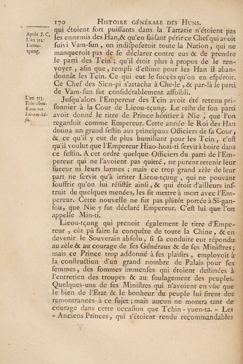 Lan Lieou- fçung. L3an 3Ï3. Tcin-chou. Kam-mâ. Lie-tai-k/~ fu. ) 170 Histoire générale des Huns. qui étoient fort puiffants dans ia Tartarie n’étoient pas les ennemis des Han,& qu’en faifant périr ce Chef qui avoit fuivi Vam-fun, on indifpoferoit toute la Nation, qui ne manqueroit pas de fe déclarer contre eux & de prendre le parti des Tcin ; qu’il étoit plus à propos de le ren¬ voyer , afin que, rempli d’ellime pour les Han il aban¬ donnât les 1 cin. Ce qui eut le fuccès qu’on en efpéroit. Ce Chef des Sien-pi s’attacha à Che-le , & par-là le parti de Vam-fun fut confidérablement affoibli. Jufqu’alors l’Empereur des Tcin avoit été retenu pri- fonnier à la Cour de Lieou-tçung. Le relie de fon parti avoit donné le titre de Prince héritier à Nie , que l’on regardoit comme Empereur. Cette année le Roi des Han donna un grand feftin aux principaux Officiers de fa Cour, & ce qu’il y eut de plus humiliant pour les Tcin, c’eft qu'il voulut que l’Empereur Hiao-hoai-ti fervîtà boire dans ce feftin. A cet ordre quelque Officiers du parti de l’Em¬ pereur qui ne l’avoient pas quitté , ne purent retenir leur fureur ni leurs larmes ; mais ce trop grand zèle de leur part ne fervit qu’à irriter Lieou-tçung , qui ne pouvant fouffrir qu’on lui ré liftât ainli, & qui étoit d’ailleurs inf- truit de quelques menées, les fit mettre à mort avec l’Em¬ pereur. Cette nouvelle ne fut pas plutôt portée à Si-gan- fou, que Nie y fut déclaré Empereur. C’eft lui que l’on appelle Min-ti. Lieou-tçung qui prenoit également le titre d’Empe- reur , eût pû faire la conquête de toute la Chine, & en devenir le Souverain abfolu, fi fa conduite eut répondu au zèle & au courage de fes Généraux & de fes Miniftres ; mais ce Prince trop addonné à fes plaifirs , employoit à la conftruâion d’un grand nombre de Palais pour fes femmes, des fommes immenfes qui étoient deftinées à l’entretien des troupes & au foulagement des peuples. Quelques-uns de fes Miniftres qui n’avoient en vue que îe bien de l’Etat & le bonheur du peuple lui firent des remontrances a ce fujet ; mais aucun ne montra tant de courage dans cette occafion que Tchin - yuen-ta. » Les » Anciens Princes, qui s’étoient rendu recommandables