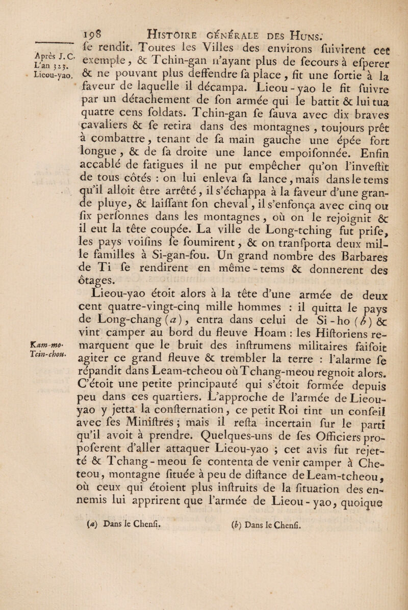 S- Après J. C- L'an 32,5. Lieou-yao. Kam^mo- Tcin-choU' 198 Histoire générale des Huns: fe rendit. Toutes les \illes des environs fùivirent ce? exemple, & Tchin-gan n’ayant plus de fecours à efperer & ne pouvant plus deffendre fa place, fit une fortie à la faveur de laquelle il décampa. Lieou - yào le fit fuivre par un détachement de fon armée qui le battit & lui tua quatre cens foldats. Tchin-gan fe fauva avec dix braves cavaliers & fe retira dans des montagnes , toujours prêt à combattre, tenant de fa main gauche une épée fort longue , & de fa droite une lance empoifonnée. Enfin accablé de fatigues il ne put empêcher qu’on l’invellît de tous côtés : on lui enleva fa lance,mais dansletems qu’il alloit être arrêté, il s’échappa à la faveur d’une gran¬ de pluye, & laiffant fon cheval, il s’enfonça avec cinq ou fix perfonnes dans les montagnes, où on le rejoignit & il eut la tête coupée. La ville de Long-tching fut prife, les pays voifins fe fournirent, & on tranfporta deux mil¬ le familles à Si-gan-fou. Un grand nombre des Barbares de Ti fe rendirent en même-tems & donnèrent des otages. Lieou-yao étoit alors à la tête d’une armée de deux cent quatre-vingt-cinq mille hommes : il quitta le pays de Long-chang ( a ), entra dans celui de Si - ho ( b ) & vint camper au bord du fleuve Hoam : les Hiftoriens re¬ marquent que le bruit des inftrumens militaires faifoit agiter ce grand fleuve & trembler la terre : l’alarme fe répandit dans Leam-tcheou oùTchang-meou regnoit alors. C’étoit une petite principauté qui s’étoit formée depuis peu dans ces quartiers. L’approche de l’armée de Lieou- yao y jetta la confternation, ce petit Roi tint un confeil avec fes Miniftres ; mais il refta incertain fur le parti qu’il avoit à prendre. Quelques-uns de fes Officiers pro- poferent d’aller attaquer Lieou-yao ; cet avis fut rejet- té & Tchang-meou fe contenta de venir camper à Che- teou, montagne fituée à peu de diftance de Leam-tcheou, où ceux qui étoient plus inffruits de la fituation des en¬ nemis lui apprirent que l’armée de Lieou-yao, quoique (a) Dans le Chenil. (b) Dans le Ckenlî.