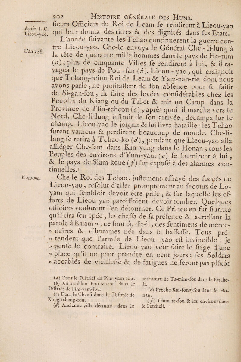 Lieou-yao L’ail 328. liam-mo. 202 Histoire générale des Huns. fieurs Officiers du Roi de Leam fe rendirent à Lieou-yao qui leur donna des titres & des dignités dans fes Etats. L'année fuivante les-1 cliao continuèrent la guerre con¬ tre Lieou-yao. Che-le envoya le Général Che - li-lung à la tête de quarante mille hommes dans le pays de Ho-tum (a) ; plus de cinquante Villes fe rendirent à lui., & il ra¬ vagea le pays de Pou - fan ( b). Lie ou - yao , qui craignoit que Tchang-tciun Roi de Leam & Yam-nan-tie dont nous avons parlé ^ ne profitaffent de fon abfence pour fe faif r de Si-gan-fou , fit faire des levées confidérabies chez les Peuples du Kiang ou du Tibet & mit un Camp dans la Province de Tfin-tcheou (c) y après quoi il marcha vers le Hord. Che-li-lung inftruit de fon arrivée^ décampa fur le champ. Lieou-yao le joignit & lui livra bataille : les T cliao furent vaincus ôt perdirent beaucoup de monde. Che-li- long fe retira à i chao-ko (d) rpendant que Lieou-yao alla affieger Ciie-lem dans Kin-yung dans le Honan ; tous les Peuples des environs d'Yum-yam (e) fe fournirent à lui 5 & le pays de Siam-koue (f) fut expofé à des alarmes con¬ tinuelles.1 Che-le Roi des Tchao* juftement effrayé des fuccès de Lieou-yao , refolut d'aller promptement au fecoursde Lo- yam qui fembioit devoir être prifè, & fur laquelle les ef¬ forts de Lieou-yao paroiffoient devoir tomber. Quelques officiers voulurent l'en détourner. Ce Prince en fut fi irrité qu il tira fon épée y les chafia de fa préfence & adrefiant la parole aKuam « : ce font là, dit-il, des fentimens de merce- « maires & d'hommes nés dans la baffiefie. Tous pré- 35 tendent que l’armée de Licou - yao eft invincible : je 35 penfe le contraire. Lieou-yao veut faire le fiége d'une 35 place qu'il ne peut prendre en cent jours ; fes Soldats 33 accablés de vieillefie & de fatigues ne feront pas plutôt (a) Dans le DiRriU: de Pim-yam-fou. (b) Aujourd’hui Pou-tcheou dans le Diftridî; de Pim-yam-fou. (c) Dans le Ohenfi dans le Diftriét de Kong-tchang-fou. (d) Ancienne ville détruite , dans le territoire de Ta-mim-fou dans le Petche- li. (e) Proche Kai-fong-fou dans le Ho¬ nan. (/) E-huri te-fou de les environs dans le Petcheli.