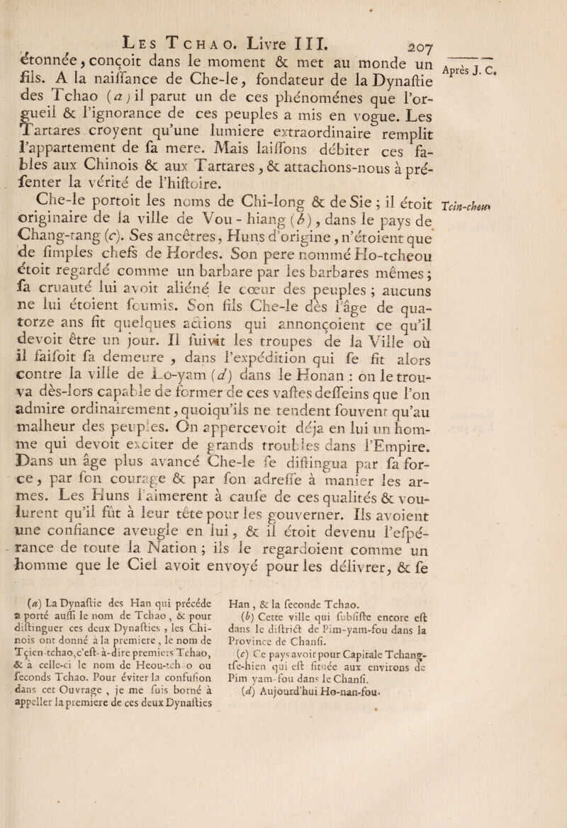 étonnée, conçoit dans le moment & met au monde un ATi7 fils. A la naiffance de Che-le, fondateur de la Dynaflie pitS des Tchao (<2; il parut un de ces phénomènes que l’or¬ gueil & l’ignorance de ces peuples a mis en vogue. Les Tartares croyent qu’une lumière extraordinaire remplit l’appartement de fa mere. Mais lailfons débiter ces fa¬ bles aux Chinois & aux Tartares, & attachons-nous à pré- fenter la vérité de l’hiftoire. Che-le portoit les noms de Chi-long & de Sie ; il étoit Tcm-chm originaire de ia ville de Vou - hiang (b), dans le pays de Chang-tang (c). Ses ancêtres, Huns d’origine, n’étoient que de Amples chefs de Hordes. Son pere nommé Ho-tcheou étoit regardé comme un barbare par les barbares mêmes; fa cruauté lui avoit aliéné le cœur des peuples ; aucuns ne lui étoient fournis. Son fils Che-le dès l’âge de qua¬ torze ans fit quelques actions qui anncnçoient ce qu’il devoir être un jour. Il fui vit les troupes de la Ville OÙ il fàifoit fa demeure , dans l’expédition qui fe fit alors contre la ville de Lo-yam (d) dans le Honan : on le trou¬ va dès-lors capable de former c!e ces vaftesdelfeins que l’on admire ordinairement, quoiqu’ils ne tendent fouvenr qu’au malheur des peuples. On appercevoit déjà en lui un hom¬ me qui devoit exciter de grands troubles dans l’Empire. Dans un âge plus avancé Che-le fe diftingua par fa for¬ ce , par fcn courage & par fon adrefife à manier les ar¬ mes. Les Huns i'aimerent à caufe de ces qualités & vou¬ lurent qu’il fût à leur tête pour les gouverner. Ils avoient une confiance aveugle en lui, & il étoit devenu l’efpé- rance de toute la Nation ; ils le regardoient comme un homme que le Ciel avoit envoyé pour les délivrer, & fe (a) La Dynaftie des Han qui précédé 2. porté auili le nom de Tchao , & pour diftinguer ces deux Dynafties , les Chi¬ nois onr donné à la première , le nom de Tçien tchao,c’eft- à-dire premiers Tchao, <&. à celle-ci le nom de Heou-tch o ou féconds Tchao. Pour éviter la confufion dans cet Ouvrage , je me fuis borné à appeller la première de ces deux Dynafties Han , & la fécondé Tchao. {b) Cette ville qui fubiifte encore eft: dans le diftrifft de Pim-yam-fou dans la Province de Chanfi. {c) Ce pays avoir pour Capitale Tchang- tfe-h ien qui eft: fituée aux environs de Pim yam-fou dans le Chanfi. {d) Aujourd’hui Ho-nan-foir