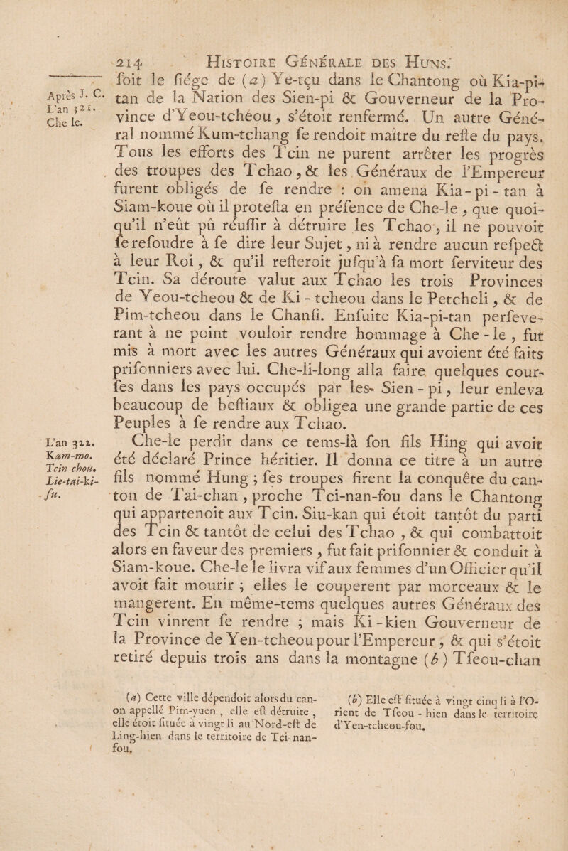 7 Après J* C Lan 32£‘- Che le. L’an 3x1. K um-mo. Tcin chou. Lie-tai-ki- fu. -214 Histoire Générale des Huns. foit le fiége de (a) Ye-tçu dans le Chantong où Kia-pU ' tan de la Nation des Sien-pi & Gouverneur de la Pro¬ vince d’Yeou-tchéou, s’étoit renfermé. Un autre Géné¬ ral nommé Kum-tchang ferendoit maître du relie du pays. Tous les efforts des Tcin ne purent arrêter les progrès , des troupes des rl chao , & les Généraux de l'Empereur furent obligés de fe rendre : on amena Kia-pi-tan à Siam-koue oit il protefta en préfence de Che-le , que quoi¬ qu’il n’eût pu réufîir à détruire les Tchao 9 il ne pouvoit fe refoudre à fe dire leur Sujet > ni à rendre aucun refpeêt à leur Roi, & qu’il refteroit jufqu’à fa mort ferviteur des Tcin. Sa déroute valut aux Tchao les trois Provinces de Yeou-tcheou & de Ki - tcheou dans le Petcheli 9 & de Pim-tcheou dans le Chanfi. Enfuite Kia-pi-tan perfeve- rant à 11e point vouloir rendre hommage à Che-le, fut mis à mort avec les autres Généraux qui avoient été faits prifonniers avec lui. Che-li-long alla faire quelques cour- fes dans les pays occupés par les- Sien - pi, leur enleva beaucoup de beftiaux & obligea une grande partie de ces Peuples à fe rendre aux Tchao. Che-le perdit dans ce te ms-là fon fils Hing qui avoir été déclaré Prince héritier. Il donna ce titre à un autre fils nommé Hung ; fes troupes firent la conquête du can¬ ton de Tai-chan , proche T ci-n an-fou dans le Chantong qui appartenoit aux Tcin. Siu-kan qui étoit tantôt du parti des Tcin & tantôt de celui des Tchao , & qui combattait alors en faveur des premiers , fut fait prifonnier& conduit à Siam-koue. Che-le le livra vif aux femmes d’un Officier qu’il avoit fait mourir ; elles le coupèrent par morceaux & le mangèrent. En même-tems quelques autres Généraux des Tcin vinrent fe rendre ; mais Ki-kien Gouverneur de la Province de Yen-tcheou pour l’Empereur, & qui s’étoit retiré depuis trois ans dans la montagne (6) Tfeou-chan {a) Cette ville dépendent alors du can- (h) Elle efl fituée à vingt cinq li à VO- 011 appelle Pim-yuen y elle efl détruite , rient de Tfeou - hien dans le territoire elle etoit (ituee a vingt li au Nord-eft de d'Yen-tcheou-fou. Ling-hieu dans le territoire de Tci nan- fou. 1