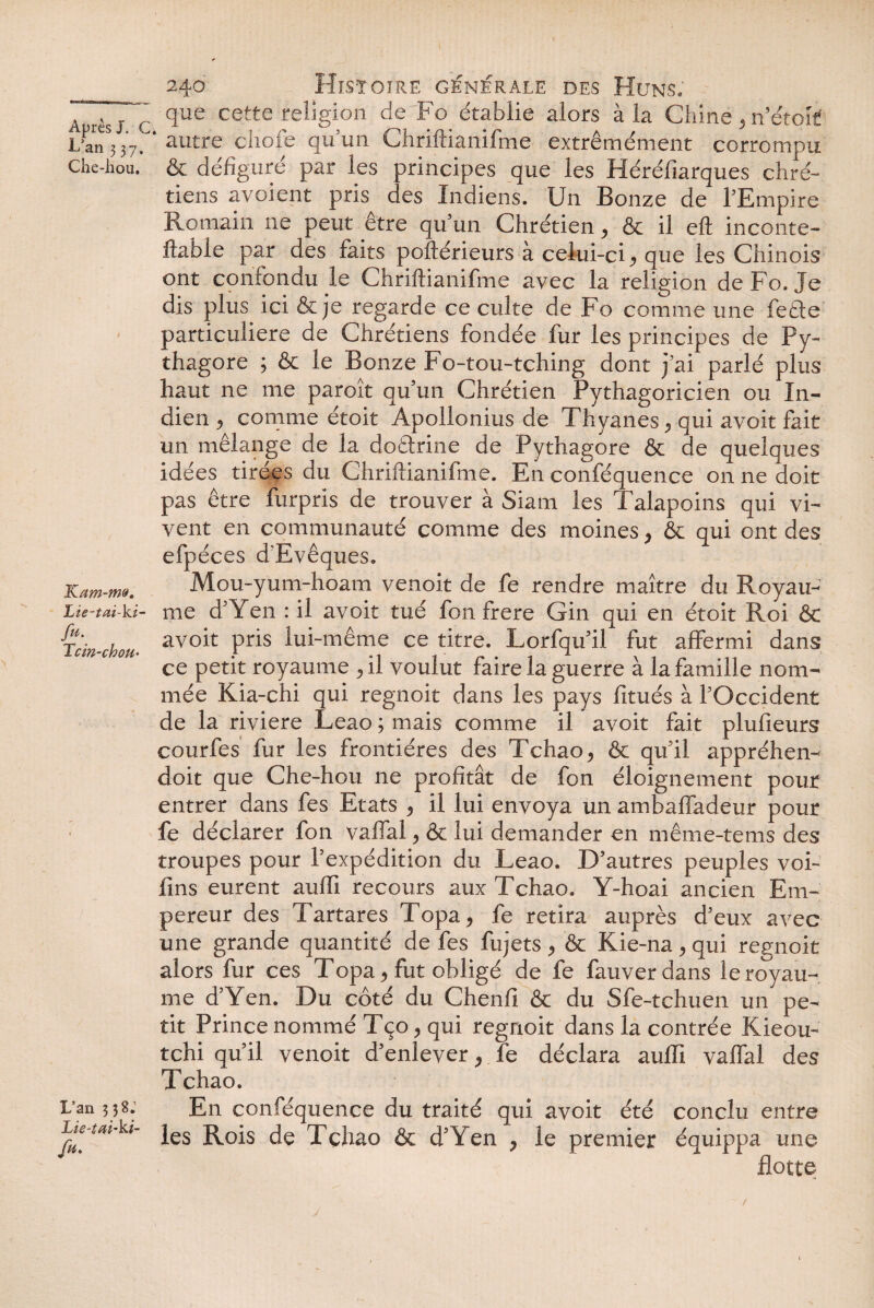 240 Histoire générale des Huns. A r»sj ~ que cette religion de Fo établie alors à la Chine, n’étoif L’an* 37. ' autre choie qu’un Chriftianifme extrêmément corrompu che-hou. & défiguré par les principes que les Héréfiarques chré¬ tiens a voient pris des Indiens. Un Bonze de l’Empire Romain ne peut être qu’un Chrétien, & il eft inconte- llable par des faits poftérieurs à celui-ci, que les Chinois ont confondu le Chriftianifme avec la religion de Fo. Je dis plus ici & je regarde ce culte de Fo comme une feéte particulière de Chrétiens fondée fur les principes de Py- thagore ; & le Bonze Fo-tou-tching dont j’ai parlé plus haut ne me paroît qu’un Chrétien Pythagoricien ou In¬ dien , comme étoit Apollonius de Thyanes, qui avoit fait un mélange de la dotlrine de Pythagore & de quelques idées tirées du Chriftianifme. En conféquence on ne doit pas être furpris de trouver à Siam les Talapoins qui vi¬ vent en communauté comme des moines , & qui ont des efpéces d'Evêques. Kum-m». Mou-yum-hoam venoit de fe rendre maître du Royau- Lie-tai-ki- me d’Yen : il avoit tué fon frere Gin qui en étoit Roi & Tcin-chou■ avo^ Pris lui'même ce titre. Lorfqu’il fut affermi dans ce petit royaume ,il voulut faire la guerre à la famille nom¬ mée Kia-chi qui regnoit dans les pays fitués à l’Occident de la rivière Leao ; mais comme il avoit fait plufieurs courfes fur les frontières des Tchao, & qu’il appréhen- doit que Che-hou ne profitât de fon éloignement pour entrer dans fes Etats , il lui envoya un ambaffadeur pour : fe déclarer fon vaffal, & lui demander en même-tems des troupes pour l’expédition du Leao. D’autres peuples voi- fins eurent auffi recours aux Tchao. Y-hoai ancien Em¬ pereur des Tartares Topa, fe retira auprès d’eux avec une grande quantité de fes fujets , & Kie-na, qui regnoit alors fur ces Topa, fut obligé de fe fauverdans le royau¬ me d’Yen. Du côté du Chenfi & du Sfe-tchuen un pe¬ tit Prince nommé Tço, qui regnoit dans la contrée Kieou- tchi qu’il venoit d’enlever, fe déclara auffi vaffal des Tchao. L'an ; ;8. En conféquence du traité qui avoit été conclu entre Lie-tat-kt- jes j^0^s Tchao & d’Yen , le premier équippa une flotte y /