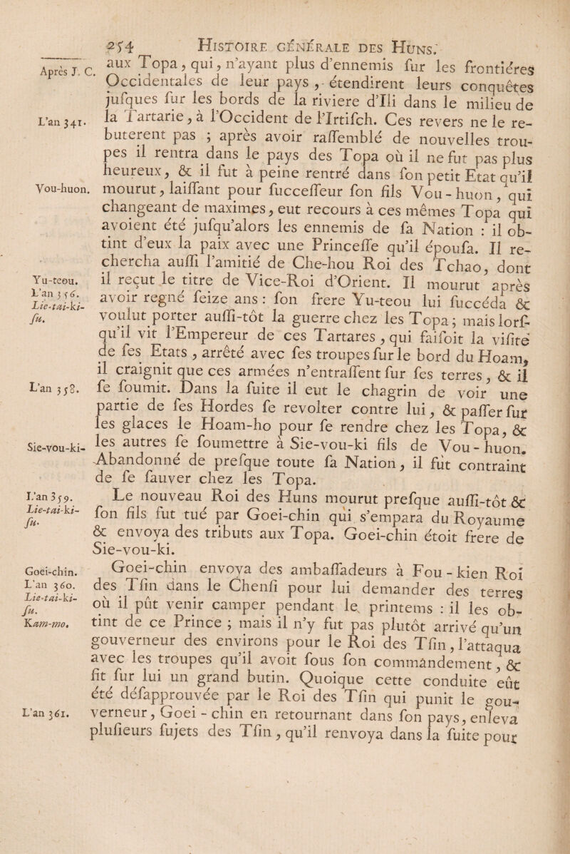 2f4 m Histoire générale des Huns: Z~j c. aux Topa, qui, n’ayant plus d’ennemis fur les frontières Occidentales de leur pays étendirent leurs conquêtes jutiques fur les bords de la riviere d’Ili dans le milieu de L*an 341* a i ai tarie, a 1 Occident delirtilch. Ces revers ne le re¬ butèrent pas , apres avoir rafiemble de nouvelles trou¬ pes il rentra dans le pays des Topa où il ne fut pas plus heureux, & il fut à peine rentré dans fon petit Etat cu’ii Vou-huon. mourut, taillant pour fuccelfeur fon fils Vou- huon /qui changeant de maximes, eut recours à ces mêmes Topa oui avoient été jufqu’alors les ennemis de fa Nation : il ob¬ tint deux la paix avec une Princeffe qu’il époufa. Il re¬ chercha auffi l’amitié de Che-hou Roi des Tchao, dont Yu-teou. il reçut le titre de Vice-Roi d’Orient. Il mourut après avof reSné feize ans •• fon frere Yu-teou lui fuccéda & fu. voulut porter auffi-tôt la guerre chez les Topa; maislorf- qii ii vit 1 Empereur de ces I artares , qui faiioit la vifite de fes Etats , arrêté avec fes troupes fur le bord du Hoam, il craignit que ces armées n’entrafient fur fes terres, & il L'an 3 jg. fe fournit. Dans la fuite il eut le chagrin de voir” une partie de fes Hordes fe révolter contre lui, & palfer fur les glaces le Hoam-ho pour fe rendre chez les Topa, & sie-vou-ki- les autres foumettre à Sie-vou-ki fils de Vou - huon. -Abandonne de presque toute la Elation, il fut contraint de fe fauver chez les Topa. i.’an 359. Le nouveau Roi des Huns mourut prefque auffi-tôt & Lh-tm-ki- fon fils fut tuci par Goei-chin qui s’empara du Royaume & envoya des tributs aux Topa. Goei-chin étoit frere de Sie-vou-ki. Goei-chin. Goei-chin envoya des ambafiadeurs à Fou - kien Roi Lan 3«o. des Tfin dans le Chenfi pour lui demander des terres /„. ou Put venir camper pendant le printems : il les ob- YL&m-mo' tint dv Cv Prince , mais il n y fiit pas plutôt arrivé Qu’un gouverneur des environs pour le Roi des Tfin, l’attaqua avec les troupes qu’il avoit fous fon commandement& fit fur lui un grand butin. Quoique cette conduite eût été défapprouvée par le Roi des Tfin qui punit le gou- L'an 3<I. verneur, Goei - chin en retournant dans fon pays, enleva