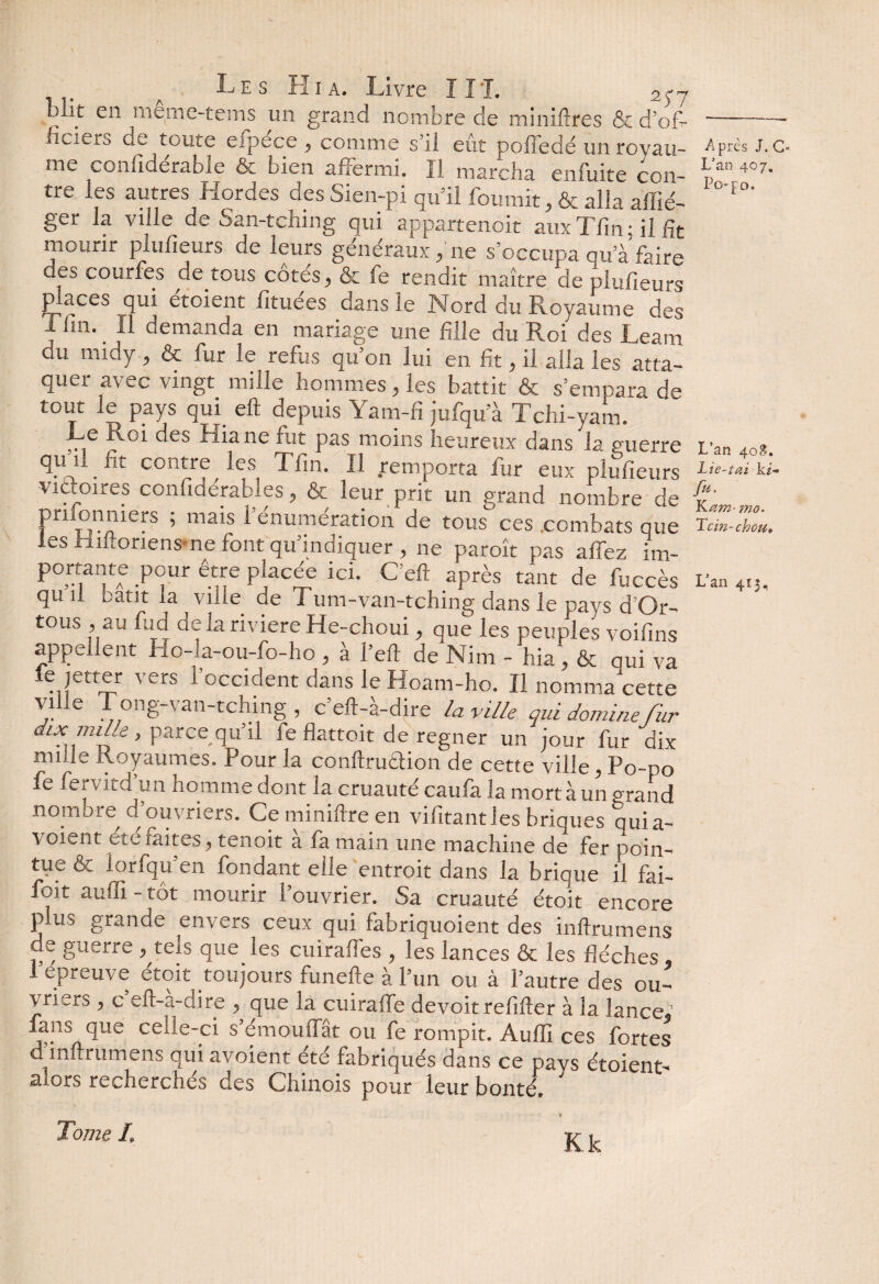 but en meme-tems un grand nombre de minières & d’of-- ficiers de toute efpece, comme s’il eût pofledé un royau- Après J.c- me confidérable & bien affermi. Il marcha enfuite con- p’an 4°7’ tre les autres Hordes des Sien-pi qu’il fournit, & alla allié- ° *°' ger la ville de San-tching qui appartenoit auxTfin; il fit mourir plulîeurs de leurs généraux, ne s’occupa qua faire des courfes de tous cotés, & fe rendit maître de plufieurs places qui étoient fituées dans le Nord du Royaume des i fin. il demanda en mariage une fille du Roi des Leam du midy, & fur le refus qu’on lui en fit, il alla les atta¬ quer avec vingt mille hommes, les battit & s’empara de tout le pays qui eft depuis Yam-fi jufqu a Tchi-yam. Le Roi des Hia ne fut pas moins heureux dans la guerre v3n 40g. V'J1 _ u contre les T fin. Il remporta fur eux plufieurs Lie-taiki- victoires confidérables, & leur prit un grand nombre de Vl prifonmers ; mais i énumération de tous ces .combats que Tdn-llm. les Riftoriens ne font qu’indiquer , ne paroît pas affez im- portante pour être placée ici. G eft après tant de fuccès L’an 4,j, qu 11 bâtit la ville de Tum-van-tching dans le pays d Or- tous , au fud de la riviere He-choui, que les peuples voifins appellent Ho-la-ou-fo-ho , à l’eft de Nim - hia, & qui va ‘e jetter vers l’occident dans le Hoam-ho. ïl nomma cette vihe Tong-van-tching , c’eft-à-dire la ville qui domine fur parce qu’il fe flattoit de regner un jour fur dix ff11 e Royaumes. I our la conftrudtion de cette ville, .Po-po fe fer vit d un homme dont la cruauté caufa la mort à un grand nombre d’ouvriers. Ce miniftre en vifitantles briques quia- voient etc laites, tenoit a fa main une machine de fer poin¬ tue & lorfqu’en fondant elle entroit dans la brique il fai- foit auffi - tôt mourir l’ouvrier. Sa cruauté étoit encore plus grande envers ceux qui fabriquoient des inftrumens de guerre , tels que les cuiralfes ? les lances ôt les flèches. 1 epreuve etoit toujours funefte à l’un ou à l’autre des ou¬ vriers , c eft-a-dire ^ que la cuiraffe devoit refifter à la lance® fans que celle-ci s’émouffât ou fe rompit. Auffi ces fortes d inftrumens quiavoient été fabriqués dans ce pays étoient- alors recherches des Chinois pour leur bonté® \ Tome I. Kk